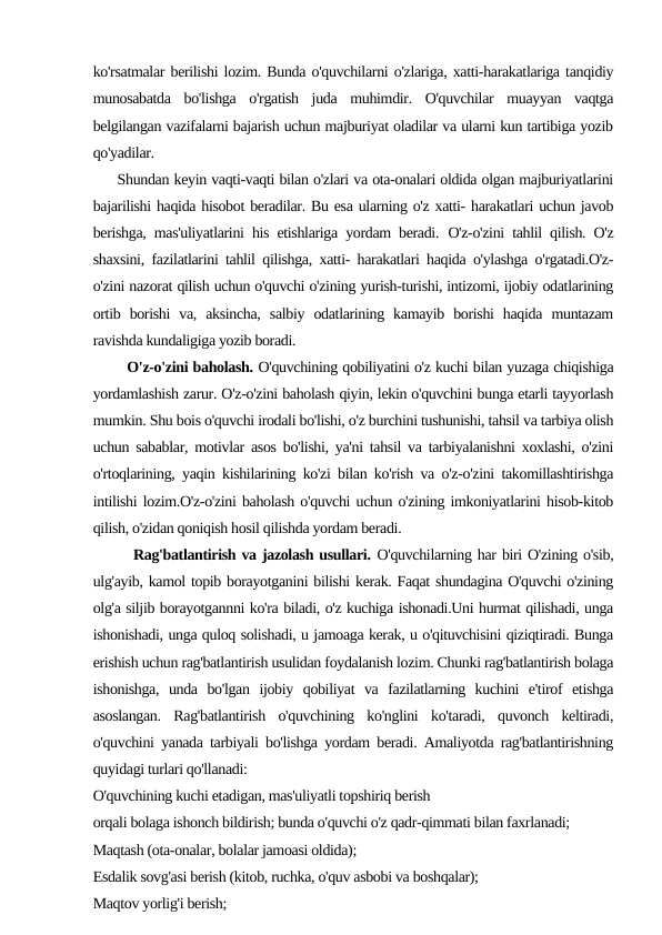ko'rsatmalar berilishi lozim. Bunda o'quvchilarni o'zlariga, xatti-harakatlariga tanqidiy
munosabatda  bo'lishga  o'rgatish  juda  muhimdir.  O'quvchilar  muayyan  vaqtga
belgilangan vazifalarni bajarish uchun majburiyat oladilar va ularni kun tartibiga yozib
qo'yadilar.
     Shundan keyin vaqti-vaqti bilan o'zlari va ota-onalari oldida olgan majburiyatlarini
bajarilishi haqida hisobot beradilar. Bu esa ularning o'z xatti- harakatlari uchun javob
berishga, mas'uliyatlarini his etishlariga yordam beradi. O'z-o'zini tahlil qilish. O'z
shaxsini, fazilatlarini tahlil qilishga, xatti- harakatlari haqida o'ylashga o'rgatadi.O'z-
o'zini nazorat qilish uchun o'quvchi o'zining yurish-turishi, intizomi, ijobiy odatlarining
ortib  borishi  va,  aksincha,  salbiy  odatlarining  kamayib  borishi  haqida  muntazam
ravishda kundaligiga yozib boradi.
       O'z-o'zini baholash. O'quvchining qobiliyatini o'z kuchi bilan yuzaga chiqishiga
yordamlashish zarur. O'z-o'zini baholash qiyin, lekin o'quvchini bunga etarli tayyorlash
mumkin. Shu bois o'quvchi irodali bo'lishi, o'z burchini tushunishi, tahsil va tarbiya olish
uchun sabablar, motivlar asos bo'lishi, ya'ni tahsil va tarbiyalanishni xoxlashi, o'zini
o'rtoqlarining, yaqin kishilarining ko'zi bilan ko'rish va o'z-o'zini takomillashtirishga
intilishi lozim.O'z-o'zini baholash o'quvchi uchun o'zining imkoniyatlarini hisob-kitob
qilish, o'zidan qoniqish hosil qilishda yordam beradi.
       Rag'batlantirish va jazolash usullari. O'quvchilarning har biri O'zining o'sib,
ulg'ayib, kamol topib borayotganini bilishi kerak. Faqat shundagina O'quvchi o'zining
olg'a siljib borayotgannni ko'ra biladi, o'z kuchiga ishonadi.Uni hurmat qilishadi, unga
ishonishadi, unga quloq solishadi, u jamoaga kerak, u o'qituvchisini qiziqtiradi. Bunga
erishish uchun rag'batlantirish usulidan foydalanish lozim. Chunki rag'batlantirish bolaga
ishonishga,  unda  bo'lgan  ijobiy  qobiliyat  va  fazilatlarning  kuchini  e'tirof  etishga
asoslangan.  Rag'batlantirish  o'quvchining  ko'nglini  ko'taradi,  quvonch  keltiradi,
o'quvchini yanada tarbiyali bo'lishga yordam beradi. Amaliyotda rag'batlantirishning
quyidagi turlari qo'llanadi:
O'quvchining kuchi etadigan, mas'uliyatli topshiriq berish
orqali bolaga ishonch bildirish; bunda o'quvchi o'z qadr-qimmati bilan faxrlanadi;
Maqtash (ota-onalar, bolalar jamoasi oldida);
Esdalik sovg'asi berish (kitob, ruchka, o'quv asbobi va boshqalar);
Maqtov yorlig'i berish;
