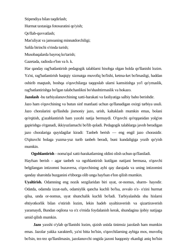 Stipendiya bilan taqdirlash;
Hurmat taxtasiga fotosuratini qo'yish;
Qo'llab-quvvatlash;
Mas'uliyat va jamoaning minnatdorchiligi;
Safda birinchi o'rinda turish;
Musobaqalarda bayroq ko'tarish;
Gazetada, radioda e'lon va h. k.
Har qanday rag'batlantirish pedagogik talablarni hisobga olgan holda qo'llanishi lozim.
Ya'ni, rag'batlantirish haqiqiy xizmatga muvofiq bo'lishi, ketma-ket bo'lmasligi, haddan
oshirib maqtash, boshqa o'quvchilarga taqqoslab ularni kamsitishga yo'l qo'ymaslik,
rag'batlantirishga bo'lgan talabchanlikni bo'shashtirmaslik va hokazo.
Jazolash -bu tarbiyalanuvchining xatti-harakati va faoliyatiga salbiy baho berishdir.
Jazo ham o'quvchining va butun sinf manfaati uchun qo'llanadigan oxirgi tarbiya usuli.
Jazo  choralarini  qo'llashda  jismoniy  jazo, urish,  kaltaklash  mumkin  emas,  bolani
qo'rqitish, g'azablantirish ham yaxshi natija bermaydi. O'quvchi qo'rqqanidan yolg'on
gapirishga o'rganadi, ikkiyuzlamachi bo'lib qoladi. Pedagogik talablarga javob beradigan
jazo  choralariga  quyidagilar  kiradi: Tanbeh  berish  —  eng  engil  jazo  chorasidir.
O'qituvchi  bolaga yuzma-yuz turib tanbeh beradi, buni kundaligiga yozib qo'yish
mumkin.
       Ogohlantirish - noma'qul xatti-harakatlarning oldini olish uchun qo'llaniladi.
Hayfsan berish - agar tanbeh va ogohlantirish kutilgan natijani bermasa, o'quvchi
belgilangan intizomni buzaversa, o'quvchining aybi qay darajada va uning intizomini
qanday sharoitda buzganini e'tiborga olib unga hayfsan e'lon qilish mumkin.
Uyaltirish. Odamning eng nozik sezgilaridan biri uyat, or-nomus, sharm- hayodir.
Odatda, odamda izzat-nafs, odamiylik qancha kuchli bo'lsa, avvalo o'z- o'zini hurmat
qilsa,  unda  or-nomus,  uyat  shunchalik  kuchli  bo'ladi.  Tarbiyalashda  shu  hislarni
ehtiyotkorlik  bilan  o'stirish  lozim,  lekin  hadeb  uyaltiraverish  va  qizartiraverish
yaramaydi, Bundan oqilona va o'z o'rnida foydalanish kerak, shundagina ijobiy natijaga
umid qilish mumkin.
       Jazo yaxshi o'ylab qo'llanishi lozim, qizish ustida tinimsiz jazolash ham mumkin
emas. Jazolar yakka xarakterli, ya'ni bitta bo'lsin, o'quvchilarning aybiga mos, muvofiq
bo'lsin, tez-tez qo'llanilmasin, jazolanuvchi ongida jazoni haqqoniy ekanligi aniq bo'lsin

