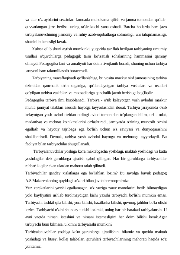 va ular o'z ayblarini sezsinlar. Jamoada muhokama qilish va jamoa tomondan qo'llab-
quvvatlangan jazo berilsa, uning ta'sir kuchi yana oshadi. Barcha hollarda ham jazo
tarbiyalanuvchining jismoniy va ruhiy azob-uqubatlarga solmasligi, uni tahqirlamasligi,
sha'nini bukmasligi kerak.
      Xulosa qilib shuni aytish mumkinki, yuqorida ta'riflab berilgan tarbiyaning umumiy
usullari  o'quvchilarga  pedagogik  ta'sir  ko'rsatish  sohalarining  hammasini  qamray
olmaydi.Pedagogika fani va amaliyoti har doim rivojlanib boradi, shuning uchun tarbiya
jarayoni ham takomillashib boraveradi.
      Tarbiyaning muvaffaqiyatli qo'llanishiga, bu vosita mazkur sinf jamoasining tarbiya
tizimidan  qanchalik  o'rin  olganiga,  qo'llanilayotgan  tarbiya  vositalari  va  usullari
qo'yilgan tarbiya vazifalari va maqsadlariga qanchalik javob berishiga bog'liqdir.
Pedagogika tarbiya ilmi hisoblanadi. Tarbiya - o'sib kelayotgan yosh avlodni mazkur
muhit, jamiyat talablari asosida hayotga tayyorlashdan iborat. Tarbiya jarayonida o'sib
kelayotgan yosh avlod o'zidan oldingi avlod tomonidan to'plangan bilim, urf - odat,
madaniyat va mehnat ko'nikmalarini o'zlashtiradi, jamiyatda o'zining munosib o'rnini
egallash  va  hayotiy  tajribaga  ega  bo'lish  uchun  o'z  saviyasi  va  dunyoqarashini
shakllantiradi. Demak, tarbiya yosh avlodni hayotga va mehnatga tayyorlaydi. Bu
faoliyat bilan tarbiyachilar shug'ullanadi.
        Tarbiyalanuvchilar yoshiga ko'ra maktabgacha yoshdagi, maktab yoshidagi va katta
yoshdagilar deb guruhlarga ajratish qabul qilingan. Har bir guruhlarga tarbiyachilar
rahbarlik qilar ekan ulardan mahorat talab qilinadi.
Tarbiyachilar qanday xislatlarga ega bo'lishlari lozim? Bu savolga buyuk pedagog
A.S.Makarenkoning quyidagi so'zlari bilan javob bermoqchimiz:
Yuz xarakatlarini yaxshi egallamagan, o'z yuziga zarur manolarini berib bilmaydigan
yoki kayfiyatini ushlab turolmaydigan kishi yaxshi tarbiyachi bo'lishi mumkin emas.
Tarbiyachi tashkil qila bilishi, yura bilishi, hazillasha bilishi, quvnoq, jahldor bo'la olishi
lozim. Tarbiyachi o'zini shunday tutishi lozimki, uning har bir harakati tarbiyalansin. U
ayni vaqtda nimani  istashini va nimani istamasligini  har doim bilishi kerak.Agar
tarbiyachi buni bilmasa, u kimni tarbiyalashi mumkin?
Tarbiyalanuvchilar yoshiga ko'ra guruhlarga ajratilishini bilamiz va quyida maktab
yoshidagi va litsey, kollej talabalari guruhlari tarbiyachilarining mahorati haqida so'z
yuritamiz.
