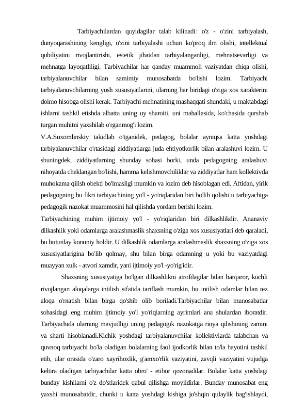         Tarbiyachilardan  quyidagilar  talab  kilinadi:  o'z  -  o'zini  tarbiyalash,
dunyoqarashining kengligi, o'zini tarbiyalashi uchun ko'proq ilm olishi, intellektual
qobiliyatini  rivojlantirishi,  estetik  jihatdan  tarbiyalanganligi,  mehnatsevarligi  va
mehnatga layoqatliligi. Tarbiyachilar har qanday muammoli vaziyatdan chiqa olishi,
tarbiyalanuvchilar  bilan  samimiy  munosabatda  bo'lishi  lozim.  Tarbiyachi
tarbiyalanuvchilarning yosh xususiyatlarini, ularning har biridagi o'ziga xos xarakterini
doimo hisobga olishi kerak. Tarbiyachi mehnatining mashaqqati shundaki, u maktabdagi
ishlarni tashkil etishda albatta uning uy sharoiti, uni mahallasida, ko'chasida qurshab
turgan muhitni yaxshilab o'rganmog'i lozim.
V.A.Suxomlinskiy  takidlab  o'tganidek,  pedagog,  bolalar  ayniqsa  katta  yoshdagi
tarbiyalanuvchilar o'rtasidagi ziddiyatlarga juda ehtiyotkorlik bilan aralashuvi lozim. U
shuningdek,  ziddiyatlarning  shunday  sohasi  borki,  unda  pedagogning  aralashuvi
nihoyatda cheklangan bo'lishi, hamma kelishmovchiliklar va ziddiyatlar ham kollektivda
muhokama qilish obekti bo'lmasligi mumkin va lozim deb hisoblagan edi. Aftidan, yirik
pedagogning bu fikri tarbiyachining yo'l - yo'riqlaridan biri bo'lib qolishi u tarbiyachiga
pedagogik nazokat muammosini hal qilishda yordam berishi lozim.
Tarbiyachining  muhim  ijtimoiy  yo'l  -  yo'riqlaridan  biri  dilkashlikdir.  Ananaviy
dilkashlik yoki odamlarga aralashmaslik shaxsning o'ziga xos xususiyatlari deb qaraladi,
bu butunlay konuniy holdir. U dilkashlik odamlarga aralashmaslik shaxsning o'ziga xos
xususiyatlarigina bo'lib qolmay, shu bilan birga odamning u yoki bu vaziyatdagi
muayyan xulk - atvori xamdir, yani ijtimoiy yo'l -yo'rig'idir.
        Shaxsning xususiyatiga bo'lgan dilkashlikni atrofdagilar bilan barqaror, kuchli
rivojlangan aloqalarga intilish sifatida tariflash mumkin, bu intilish odamlar bilan tez
aloqa  o'rnatish  bilan  birga  qo'shib  olib  boriladi.Tarbiyachilar  bilan  munosabatlar
sohasidagi eng muhim ijtimoiy yo'l yo'riqlarning ayrimlari ana shulardan iboratdir.
Tarbiyachida ularning mavjudligi uning pedagogik nazokatga rioya qilishining zamini
va sharti hisoblanadi.Kichik yoshdagi tarbiyalanuvchilar kollektivlarda talabchan va
quvnoq tarbiyachi bo'la oladigan bolalarning faol ijodkorlik bilan to'la hayotini tashkil
etib, ular orasida o'zaro xayrihoxlik, g'amxo'rlik vaziyatini, zavqli vaziyatini vujudga
keltira oladigan tarbiyachilar katta obro' - etibor qozonadilar. Bolalar katta yoshdagi
bunday kishilarni o'z do'stlaridek qabul qilishga moyildirlar. Bunday munosabat eng
yaxshi munosabatdir, chunki u katta yoshdagi kishiga jo'shqin qulaylik bag'ishlaydi,
