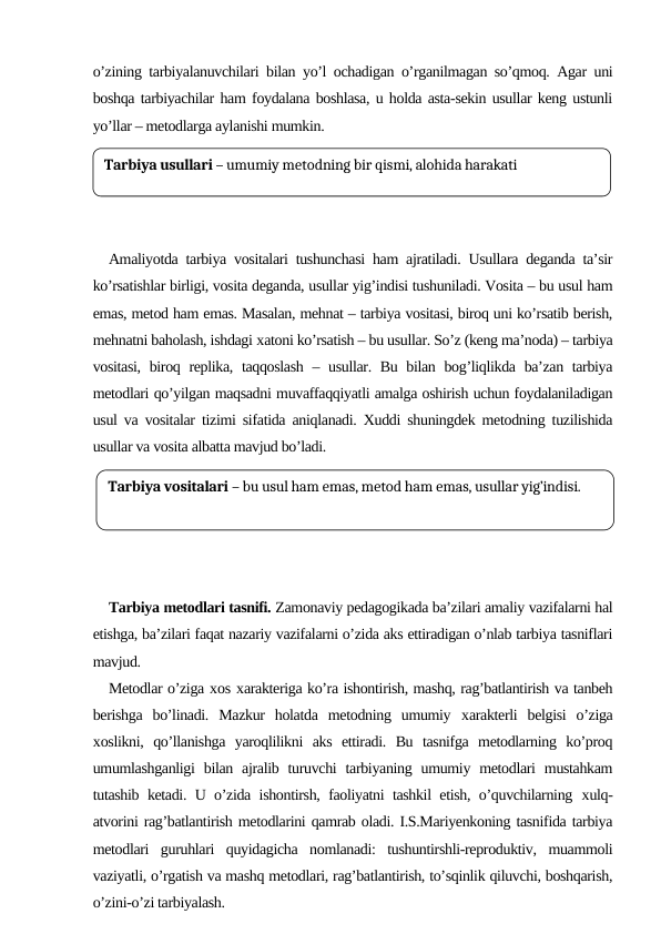 o’zining tarbiyalanuvchilari bilan yo’l ochadigan o’rganilmagan so’qmoq. Agar uni
boshqa tarbiyachilar ham foydalana boshlasa, u holda asta-sekin usullar keng ustunli
yo’llar – metodlarga aylanishi mumkin. 
Amaliyotda tarbiya vositalari tushunchasi ham ajratiladi. Usullara deganda ta’sir
ko’rsatishlar birligi, vosita deganda, usullar yig’indisi tushuniladi. Vosita – bu usul ham
emas, metod ham emas. Masalan, mehnat – tarbiya vositasi, biroq uni ko’rsatib berish,
mehnatni baholash, ishdagi хatoni ko’rsatish – bu usullar. So’z (keng ma’noda) – tarbiya
vositasi, biroq replika, taqqoslash  – usullar. Bu bilan bog’liqlikda ba’zan tarbiya
metodlari qo’yilgan maqsadni muvaffaqqiyatli amalga oshirish uchun foydalaniladigan
usul va vositalar tizimi sifatida aniqlanadi. Xuddi shuningdek metodning tuzilishida
usullar va vosita albatta mavjud bo’ladi.
Tarbiya metodlari tasnifi. Zamonaviy pedagogikada ba’zilari amaliy vazifalarni hal
etishga, ba’zilari faqat nazariy vazifalarni o’zida aks ettiradigan o’nlab tarbiya tasniflari
mavjud. 
Metodlar o’ziga хos хarakteriga ko’ra ishontirish, mashq, rag’batlantirish va tanbeh
berishga  bo’linadi.  Mazkur  holatda  metodning  umumiy  хarakterli  belgisi  o’ziga
хoslikni,  qo’llanishga  yaroqlilikni  aks  ettiradi.  Bu  tasnifga  metodlarning  ko’proq
umumlashganligi  bilan  ajralib turuvchi  tarbiyaning  umumiy metodlari  mustahkam
tutashib ketadi. U o’zida ishontirsh, faoliyatni tashkil etish, o’quvchilarning  хulq-
atvorini rag’batlantirish metodlarini qamrab oladi. I.S.Mariyenkoning tasnifida tarbiya
metodlari  guruhlari  quyidagicha  nomlanadi:  tushuntirshli-reproduktiv,  muammoli
vaziyatli, o’rgatish va mashq metodlari, rag’batlantirish, to’sqinlik qiluvchi, boshqarish,
o’zini-o’zi tarbiyalash.
Tarbiya usullari – umumiy metodning bir qismi, alohida harakati
Tarbiya vositalari – bu usul ham emas, metod ham emas, usullar yig’indisi.
