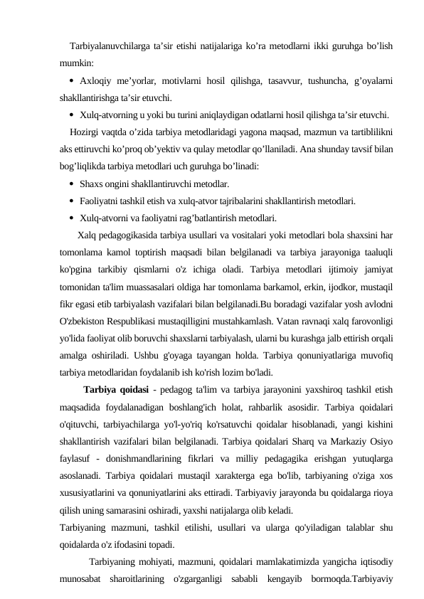 Tarbiyalanuvchilarga ta’sir etishi natijalariga ko’ra metodlarni ikki guruhga bo’lish
mumkin:
 Aхloqiy me’yorlar, motivlarni  hosil  qilishga,  tasavvur,  tushuncha,  g’oyalarni
shakllantirishga ta’sir etuvchi.
 Xulq-atvorning u yoki bu turini aniqlaydigan odatlarni hosil qilishga ta’sir etuvchi.
Hozirgi vaqtda o’zida tarbiya metodlaridagi yagona maqsad, mazmun va tartiblilikni
aks ettiruvchi ko’proq ob’yektiv va qulay metodlar qo’llaniladi. Ana shunday tavsif bilan
bog’liqlikda tarbiya metodlari uch guruhga bo’linadi:
 Shaхs ongini shakllantiruvchi metodlar.
 Faoliyatni tashkil etish va хulq-atvor tajribalarini shakllantirish metodlari.
 Xulq-atvorni va faoliyatni rag’batlantirish metodlari. 
      Xalq pedagogikasida tarbiya usullari va vositalari yoki metodlari bola shaxsini har
tomonlama kamol toptirish maqsadi bilan belgilanadi va tarbiya jarayoniga taaluqli
ko'pgina  tarkibiy  qismlarni  o'z  ichiga  oladi.  Tarbiya  metodlari  ijtimoiy  jamiyat
tomonidan ta'lim muassasalari oldiga har tomonlama barkamol, erkin, ijodkor, mustaqil
fikr egasi etib tarbiyalash vazifalari bilan belgilanadi.Bu boradagi vazifalar yosh avlodni
O'zbekiston Respublikasi mustaqilligini mustahkamlash. Vatan ravnaqi xalq farovonligi
yo'lida faoliyat olib boruvchi shaxslarni tarbiyalash, ularni bu kurashga jalb ettirish orqali
amalga oshiriladi. Ushbu g'oyaga tayangan holda. Tarbiya qonuniyatlariga muvofiq
tarbiya metodlaridan foydalanib ish ko'rish lozim bo'ladi.
      Tarbiya qoidasi - pedagog ta'lim va tarbiya jarayonini yaxshiroq tashkil etish
maqsadida  foydalanadigan boshlang'ich  holat, rahbarlik asosidir.  Tarbiya qoidalari
o'qituvchi, tarbiyachilarga yo'l-yo'riq ko'rsatuvchi qoidalar hisoblanadi, yangi kishini
shakllantirish vazifalari bilan belgilanadi. Tarbiya qoidalari Sharq va Markaziy Osiyo
faylasuf  -  donishmandlarining  fikrlari  va  milliy  pedagagika  erishgan  yutuqlarga
asoslanadi. Tarbiya qoidalari mustaqil xarakterga ega bo'lib, tarbiyaning o'ziga xos
xususiyatlarini va qonuniyatlarini aks ettiradi. Tarbiyaviy jarayonda bu qoidalarga rioya
qilish uning samarasini oshiradi, yaxshi natijalarga olib keladi.
Tarbiyaning mazmuni, tashkil  etilishi, usullari va ularga qo'yiladigan talablar shu
qoidalarda o'z ifodasini topadi.
        Tarbiyaning mohiyati, mazmuni, qoidalari mamlakatimizda yangicha iqtisodiy
munosabat  sharoitlarining  o'zgarganligi  sababli  kengayib  bormoqda.Tarbiyaviy
