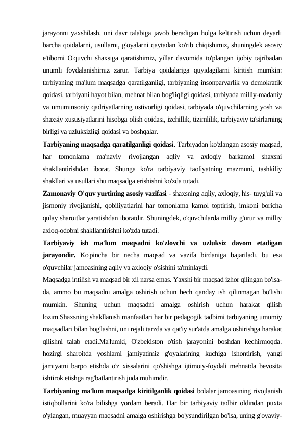 jarayonni yaxshilash, uni davr talabiga javob beradigan holga keltirish uchun deyarli
barcha qoidalarni, usullarni, g'oyalarni qaytadan ko'rib chiqishimiz, shuningdek asosiy
e'tiborni O'quvchi shaxsiga qaratishimiz, yillar davomida to'plangan ijobiy tajribadan
unumli  foydalanishimiz  zarur.  Tarbiya  qoidalariga  quyidagilarni  kiritish  mumkin:
tarbiyaning ma'lum maqsadga qaratilganligi, tarbiyaning insonparvarlik va demokratik
qoidasi, tarbiyani hayot bilan, mehnat bilan bog'liqligi qoidasi, tarbiyada milliy-madaniy
va umuminsoniy qadriyatlarning ustivorligi qoidasi, tarbiyada o'quvchilarning yosh va
shaxsiy xususiyatlarini hisobga olish qoidasi, izchillik, tizimlilik, tarbiyaviy ta'sirlarning
birligi va uzluksizligi qoidasi va boshqalar.
Tarbiyaning maqsadga qaratilganligi qoidasi. Tarbiyadan ko'zlangan asosiy maqsad,
har  tomonlama  ma'naviy  rivojlangan  aqliy  va  axloqiy  barkamol  shaxsni
shakllantirishdan  iborat.  Shunga  ko'ra  tarbiyaviy  faoliyatning  mazmuni,  tashkiliy
shakllari va usullari shu maqsadga erishishni ko'zda tutadi.
Zamonaviy O'quv yurtining asosiy vazifasi - shaxsning aqliy, axloqiy, his- tuyg'uli va
jismoniy rivojlanishi, qobiliyatlarini har tomonlama kamol toptirish, imkoni boricha
qulay sharoitlar yaratishdan iboratdir. Shuningdek, o'quvchilarda milliy g'urur va milliy
axloq-odobni shakllantirishni ko'zda tutadi.
Tarbiyaviy  ish  ma'lum  maqsadni  ko'zlovchi  va  uzluksiz  davom  etadigan
jarayondir. Ko'pincha  bir  necha  maqsad  va  vazifa  birdaniga  bajariladi,  bu  esa
o'quvchilar jamoasining aqliy va axloqiy o'sishini ta'minlaydi.
Maqsadga intilish va maqsad bir xil narsa emas. Yaxshi bir maqsad izhor qilingan bo'lsa-
da, ammo bu maqsadni amalga oshirish uchun hech qanday ish qilinmagan bo'lishi
mumkin.  Shuning  uchun  maqsadni  amalga  oshirish  uchun  harakat  qilish
lozim.Shaxsning shakllanish manfaatlari har bir pedagogik tadbirni tarbiyaning umumiy
maqsadlari bilan bog'lashni, uni rejali tarzda va qat'iy sur'atda amalga oshirishga harakat
qilishni  talab  etadi.Ma'lumki,  O'zbekiston  o'tish  jarayonini  boshdan  kechirmoqda.
hozirgi  sharoitda  yoshlarni  jamiyatimiz  g'oyalarining  kuchiga  ishontirish,  yangi
jamiyatni barpo etishda o'z xissalarini qo'shishga ijtimoiy-foydali mehnatda bevosita
ishtirok etishga rag'batlantirish juda muhimdir.
Tarbiyaning ma'lum maqsadga kiritilganlik qoidasi bolalar jamoasining rivojlanish
istiqbollarini ko'ra bilishga yordam beradi. Har bir tarbiyaviy tadbir oldindan puxta
o'ylangan, muayyan maqsadni amalga oshirishga bo'ysundirilgan bo'lsa, uning g'oyaviy-
