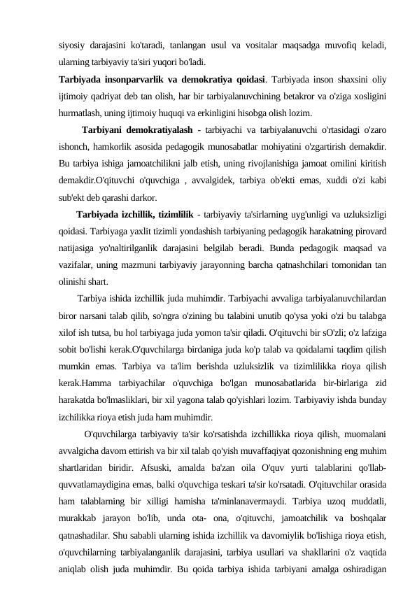 siyosiy darajasini ko'taradi, tanlangan usul va vositalar maqsadga muvofiq keladi,
ularning tarbiyaviy ta'siri yuqori bo'ladi.
Tarbiyada insonparvarlik va demokratiya qoidasi. Tarbiyada inson shaxsini oliy
ijtimoiy qadriyat deb tan olish, har bir tarbiyalanuvchining betakror va o'ziga xosligini
hurmatlash, uning ijtimoiy huquqi va erkinligini hisobga olish lozim.
     Tarbiyani demokratiyalash - tarbiyachi va tarbiyalanuvchi o'rtasidagi o'zaro
ishonch, hamkorlik asosida pedagogik munosabatlar mohiyatini o'zgartirish demakdir.
Bu tarbiya ishiga jamoatchilikni jalb etish, uning rivojlanishiga jamoat omilini kiritish
demakdir.O'qituvchi o'quvchiga , avvalgidek, tarbiya ob'ekti emas, xuddi o'zi kabi
sub'ekt deb qarashi darkor.
     Tarbiyada izchillik, tizimlilik - tarbiyaviy ta'sirlarning uyg'unligi va uzluksizligi
qoidasi. Tarbiyaga yaxlit tizimli yondashish tarbiyaning pedagogik harakatning pirovard
natijasiga yo'naltirilganlik darajasini belgilab beradi. Bunda pedagogik maqsad va
vazifalar, uning mazmuni tarbiyaviy jarayonning barcha qatnashchilari tomonidan tan
olinishi shart.
      Tarbiya ishida izchillik juda muhimdir. Tarbiyachi avvaliga tarbiyalanuvchilardan
biror narsani talab qilib, so'ngra o'zining bu talabini unutib qo'ysa yoki o'zi bu talabga
xilof ish tutsa, bu hol tarbiyaga juda yomon ta'sir qiladi. O'qituvchi bir sO'zli; o'z lafziga
sobit bo'lishi kerak.O'quvchilarga birdaniga juda ko'p talab va qoidalarni taqdim qilish
mumkin emas. Tarbiya va ta'lim  berishda uzluksizlik va tizimlilikka rioya qilish
kerak.Hamma  tarbiyachilar  o'quvchiga  bo'lgan  munosabatlarida  bir-birlariga  zid
harakatda bo'lmasliklari, bir xil yagona talab qo'yishlari lozim. Tarbiyaviy ishda bunday
izchilikka rioya etish juda ham muhimdir.
      O'quvchilarga tarbiyaviy ta'sir ko'rsatishda izchillikka rioya qilish, muomalani
avvalgicha davom ettirish va bir xil talab qo'yish muvaffaqiyat qozonishning eng muhim
shartlaridan  biridir.  Afsuski,  amalda  ba'zan  oila  O'quv  yurti  talablarini  qo'llab-
quvvatlamaydigina emas, balki o'quvchiga teskari ta'sir ko'rsatadi. O'qituvchilar orasida
ham  talablarning  bir  xilligi  hamisha  ta'minlanavermaydi.  Tarbiya  uzoq  muddatli,
murakkab  jarayon  bo'lib,  unda  ota-  ona,  o'qituvchi,  jamoatchilik  va  boshqalar
qatnashadilar. Shu sababli ularning ishida izchillik va davomiylik bo'lishiga rioya etish,
o'quvchilarning tarbiyalanganlik darajasini, tarbiya usullari va shakllarini o'z vaqtida
aniqlab olish juda muhimdir. Bu qoida tarbiya ishida tarbiyani amalga oshiradigan
