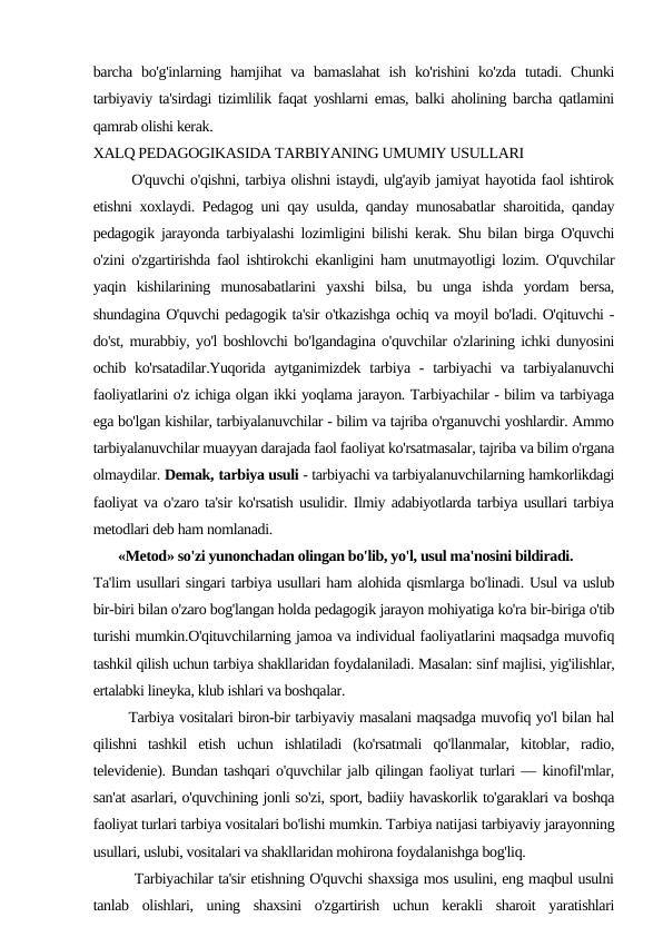 barcha  bo'g'inlarning  hamjihat  va  bamaslahat  ish  ko'rishini  ko'zda  tutadi.  Chunki
tarbiyaviy ta'sirdagi tizimlilik faqat yoshlarni emas, balki aholining barcha qatlamini
qamrab olishi kerak.
XALQ PEDAGOGIKASIDA TARBIYANING UMUMIY USULLARI
       O'quvchi o'qishni, tarbiya olishni istaydi, ulg'ayib jamiyat hayotida faol ishtirok
etishni xoxlaydi. Pedagog uni qay usulda, qanday munosabatlar sharoitida, qanday
pedagogik jarayonda tarbiyalashi lozimligini bilishi kerak. Shu bilan birga O'quvchi
o'zini o'zgartirishda faol ishtirokchi ekanligini ham unutmayotligi lozim. O'quvchilar
yaqin  kishilarining  munosabatlarini  yaxshi  bilsa,  bu  unga  ishda  yordam  bersa,
shundagina O'quvchi pedagogik ta'sir o'tkazishga ochiq va moyil bo'ladi. O'qituvchi -
do'st, murabbiy, yo'l boshlovchi bo'lgandagina o'quvchilar o'zlarining ichki dunyosini
ochib ko'rsatadilar.Yuqorida aytganimizdek  tarbiya -  tarbiyachi  va tarbiyalanuvchi
faoliyatlarini o'z ichiga olgan ikki yoqlama jarayon. Tarbiyachilar - bilim va tarbiyaga
ega bo'lgan kishilar, tarbiyalanuvchilar - bilim va tajriba o'rganuvchi yoshlardir. Ammo
tarbiyalanuvchilar muayyan darajada faol faoliyat ko'rsatmasalar, tajriba va bilim o'rgana
olmaydilar. Demak, tarbiya usuli - tarbiyachi va tarbiyalanuvchilarning hamkorlikdagi
faoliyat va o'zaro ta'sir ko'rsatish usulidir. Ilmiy adabiyotlarda tarbiya usullari tarbiya
metodlari deb ham nomlanadi.
       «Metod» so'zi yunonchadan olingan bo'lib, yo'l, usul ma'nosini bildiradi.
Ta'lim usullari singari tarbiya usullari ham alohida qismlarga bo'linadi. Usul va uslub
bir-biri bilan o'zaro bog'langan holda pedagogik jarayon mohiyatiga ko'ra bir-biriga o'tib
turishi mumkin.O'qituvchilarning jamoa va individual faoliyatlarini maqsadga muvofiq
tashkil qilish uchun tarbiya shakllaridan foydalaniladi. Masalan: sinf majlisi, yig'ilishlar,
ertalabki lineyka, klub ishlari va boshqalar.
       Tarbiya vositalari biron-bir tarbiyaviy masalani maqsadga muvofiq yo'l bilan hal
qilishni  tashkil  etish  uchun  ishlatiladi  (ko'rsatmali  qo'llanmalar,  kitoblar,  radio,
televidenie). Bundan tashqari o'quvchilar jalb qilingan faoliyat turlari — kinofil'mlar,
san'at asarlari, o'quvchining jonli so'zi, sport, badiiy havaskorlik to'garaklari va boshqa
faoliyat turlari tarbiya vositalari bo'lishi mumkin. Tarbiya natijasi tarbiyaviy jarayonning
usullari, uslubi, vositalari va shakllaridan mohirona foydalanishga bog'liq.
        Tarbiyachilar ta'sir etishning O'quvchi shaxsiga mos usulini, eng maqbul usulni
tanlab  olishlari,  uning  shaxsini  o'zgartirish  uchun  kerakli  sharoit  yaratishlari
