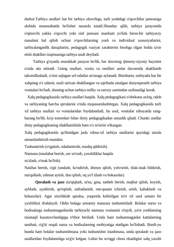 darkor.Tarbiya usullari har bir tarbiya oluvchiga, turli yoshdagi o'quvchilar jamoasiga
alohida  munosabatda  bo'lishni  nazarda  tutadi.Shunday  qilib,  tarbiya  jarayonida
o'qituvchi  yakka  o'quvchi  yoki  sinf  jamoasi  manfaati  yo'lida  biron-bir  tarbiyaviy
masalani  hal  qilish  uchun  o'quvchilarning  yosh  va  individual  xususiyatlarini,
tarbiyalanganlik darajalarini, pedagogik vaziyat xarakterini hisobga olgan holda ta'sir
etish shakllari majmuasiga tarbiya usuli deyiladi.
      Tarbiya g'oyatda murakkab jarayon bo'lib, har davrning ijtimoiy-siyosiy hayotini
o'zida  aks  ettiradi.  Uning  usullari,  vosita  va  omillari  asrlar  davomida  shakllanib
takomillashadi, o'zini oqlagan urf-odatlar an'anaga aylanadi. Binobarin, tarbiyada har bir
xalqning o'z udumi, usuli tarixan shakllangan va tajribada sinalgan dunyoqarashi tarbiya
vositalari bo'ladi, shuning uchun tarbiya milliy va tarixiy zamindan uzilmasligi kerak.
   Xalq pedagogikasida tarbiya usullari haqida. Xalq pedagogikasi o'zbekona axloq, odob
va tarbiyaning barcha qirralarini o'zida mujassamlashtirgan. Xalq pedagogikasida turli
xil tarbiya usullari va vositalaridan foydalaniladi, bu usul, vositalar nihoyatda rang-
barang bo'lib, ko'p tomonlari bilan ilmiy pedagogikadan ustunlik qiladi. Chunki usullar
ilmiy pedagogikaning shakllanishida ham o'z ta'sirini o'tkazgan.
Xalq pedagogikasida  qo'llanilgan  juda xilma-xil  tarbiya usullarini  quyidagi  tarzda
umumlashtirish mumkin.
Tushuntirish (o'rgatish, odatlantirish, mashq qildirish).
Namuna (maslahat berish, uzr so'rash, yaxshiliklar haqida
so'zlash, o'rnak bo'lish).
Nasihat berish, o'git (undash, ko'ndirish, iltimos qilish, yolvorish, tilak-istak bildirish,
ma'qullash, rahmat aytish, duo qilish, oq yo'l tilash va hokazolar).
       Qoralash va jazo (ta'qiqlash, ta'na, gina, tanbeh berish, majbur qilish, koyish,
ayblash, uyaltirish, qo'rqitish, nafratlanish, ont-qasam  ichirish, urish, kaltaklash va
hokazolar).  Agar  sinchiklab  qaralsa,  yuqorida  keltirilgan  to'rt  xil  usul  umum  bir
yaxlitlikni ifodalaydi. Oldin bolaga umumiy manzara tushuntiriladi. Bolalar narsa va
hodisalarga tushunmaganlarida tarbiyachi namuna vositasini o'taydi, ya'ni yoshlarning
mustaqil kuzatuvchanligiga e'tibor beriladi. Unda ham tushunmaganlar kattalarning
nasihati, o'g'iti orqali narsa va hodisalarning mohiyatiga etadigan bo'lishadi. Bordi-yu
bunda ham bolalar tushunishmasa yoki tushunishni istashmasa, unda qoralash va jazo
usullaridan foydalanishga to'g'ri kelgan. Lekin bu so'nggi chora ekanligini xalq yaxshi

