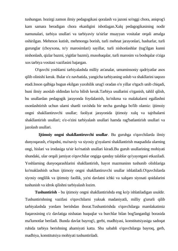 tushungan. hozirgi zamon ilmiy pedagogikasi qoralash va jazoni so'nggi chora, aniqrog'i
kam  samara  beradigan  chora  ekanligini  isbotlagan.Xalq  pedagogikasining  nodir
namunalari, tarbiya usullari va tarbiyaviy ta'sirlar muayyan vositalar orqali amalga
oshirilgan. Mehmon kutish, mehmonga borish, turli mehnat jarayonlari, hasharlar, turli
gurunglar (choyxona, to'y marosimlari) sayillar, turli nishonlashlar (tug'ilgan kunni
nishonlash, qizlar bazmi, yigitlar bazmi), musobaqalar, turli marosim va boshqalar o'ziga
xos tarbiya vositasi vazifasini bajargan.
       O'quvchi yoshlarni tarbiyalashda milliy an'analar, umuminsoniy qadriyatlar asos
qilib olinishi kerak. Bular o'z navbatida, yangicha tarbiyaning uslub va shakllarini taqozo
etadi.Inson qalbiga bugun ekilgan yaxshilik urug'i oradan o'n yillar o'tgach unib chiqadi,
buni ilmiy asoslab oldindan ko'ra bilish kerak.Tarbiya usullarini o'rganish, tahlil qilish,
bu usullardan pedagogik jarayonda foydalanish, ko'nikma va malakalarni egallashni
osonlashtirish uchun ularni shartli ravishda bir necha guruhga bo'lib olamiz: ijtimoiy
ongni  shakllantiruvchi  usullar;  faoliyat  jarayonida  ijtimoiy  xulq  va  tajribalarni
shakllantirish usullari; o'z-o'zini tarbiyalash usullari hamda rag'batlantirish usullari va
jazolash usullari.
      Ijtimoiy ongni shakllantiruvchi usullar. Bu guruhga o'quvchilarda ilmiy
dunyoqarash, e'tiqodni, ma'naviy va siyosiy g'oyalarni shakllantirish maqsadida ularning
ongi, hislari va irodasiga ta'sir ko'rsatish usullari kiradi.Bu guruh usullarining mohiyati
shundaki, ular orqali jamiyat o'quvchilar ongiga qanday talablar qo'yayotgani etkaziladi.
Yoshlarning dunyoqarashlarini shakllantirish, hayot mazmuninn tushunib olishlariga
ko'maklashish uchun ijtimoiy ongni shakllantiruvchi usullar ishlatiladi.O'quvchilarda
siyosiy onglilik va ijtimoiy faollik, ya'ni davlatni ichki va xalqaro siyosati qoidalarini
tushunish va idrok qilishni tarbiyalash lozim. 
        Tushuntirish - bu ijtimoiy ongni shakllantirishda eng ko'p ishlatiladigan usuldir.
Tushuntirishning  vazifasi  o'quvchilarni  yuksak  madaniyatli,  milliy  g'ururli  qilib
tarbiyalashda  yordam  berishdan  iborat.Tushuntirishda  o'quvchilarga  mamlakatimiz
fuqarosining o'z davlatiga nisbatan huquqlar va burchlar bilan bog'langanligi borasida
ma'lumotlar beriladi. Bunda davlat bayrog'i, gerbi, madhiyasi, konstitutsiyasiga sadoqat
ruhida tarbiya berishning ahamiyati katta. Shu sababli o'quvchilarga bayroq, gerb,
madhiya, konstitutsiya mohiyati tushuntiriladi.
