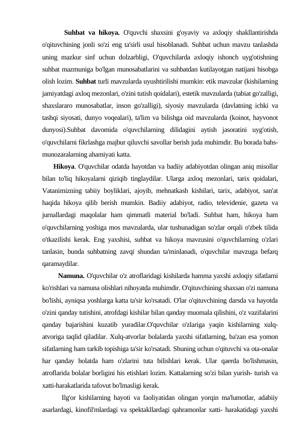       Suhbat va hikoya. O'quvchi shaxsini g'oyaviy va axloqiy shakllantirishda
o'qituvchining jonli so'zi eng ta'sirli usul hisoblanadi. Suhbat uchun mavzu tanlashda
uning mazkur sinf uchun dolzarbligi, O'quvchilarda axloqiy ishonch uyg'otishning
suhbat mazmuniga bo'lgan munosabatlarini va suhbatdan kutilayotgan natijani hisobga
olish lozim. Suhbat turli mavzularda uyushtirilishi mumkin: etik mavzular (kishilarning
jamiyatdagi axloq mezonlari, o'zini tutish qoidalari), estetik mavzularda (tabiat go'zalligi,
shaxslararo munosabatlar, inson go'zalligi), siyosiy mavzularda (davlatning ichki va
tashqi siyosati, dunyo voqealari), ta'lim va bilishga oid mavzularda (koinot, hayvonot
dunyosi).Suhbat  davomida  o'quvchilarning  dilidagini  aytish  jasoratini  uyg'otish,
o'quvchilarni fikrlashga majbur qiluvchi savollar berish juda muhimdir. Bu borada bahs-
munozaralarning ahamiyati katta.
     Hikoya. O'quvchilar odatda hayotdan va badiiy adabiyotdan olingan aniq misollar
bilan to'liq hikoyalarni qiziqib tinglaydilar. Ularga axloq mezonlari, tarix qoidalari,
Vatanimizning tabiiy boyliklari, ajoyib, mehnatkash kishilari, tarix, adabiyot, san'at
haqida hikoya qilib berish mumkin. Badiiy adabiyot, radio, televidenie, gazeta va
jurnallardagi  maqolalar  ham  qimmatli  material  bo'ladi.  Suhbat  ham,  hikoya  ham
o'quvchilarning yoshiga mos mavzularda, ular tushunadigan so'zlar orqali o'zbek tilida
o'tkazilishi kerak. Eng yaxshisi, suhbat va hikoya mavzusini o'quvchilarning o'zlari
tanlasin, bunda suhbatning zavqi shundan ta'minlanadi, o'quvchilar mavzuga befarq
qaramaydilar.
        Namuna. O'quvchilar o'z atroflaridagi kishilarda hamma yaxshi axloqiy sifatlarni
ko'rishlari va namuna olishlari nihoyatda muhimdir. O'qituvchining shaxsan o'zi namuna
bo'lishi, ayniqsa yoshlarga katta ta'sir ko'rsatadi. O'lar o'qituvchining darsda va hayotda
o'zini qanday tutishini, atrofdagi kishilar bilan qanday muomala qilishini, o'z vazifalarini
qanday  bajarishini  kuzatib  yuradilar.O'quvchilar  o'zlariga  yaqin  kishilarning  xulq-
atvoriga taqlid qiladilar. Xulq-atvorlar bolalarda yaxshi sifatlarning, ba'zan esa yomon
sifatlarning ham tarkib topishiga ta'sir ko'rsatadi. Shuning uchun o'qituvchi va ota-onalar
har  qanday  holatda  ham  o'zlarini  tuta  bilishlari  kerak.  Ular  qaerda  bo'lishmasin,
atroflarida bolalar borligini his etishlari lozim. Kattalarning so'zi bilan yurish- turish va
xatti-harakatlarida tafovut bo'lmasligi kerak.
      Ilg'or kishilarning hayoti va faoliyatidan olingan yorqin ma'lumotlar, adabiiy
asarlardagi, kinofil'mlardagi va spektakllardagi qahramonlar xatti- harakatidagi yaxshi
