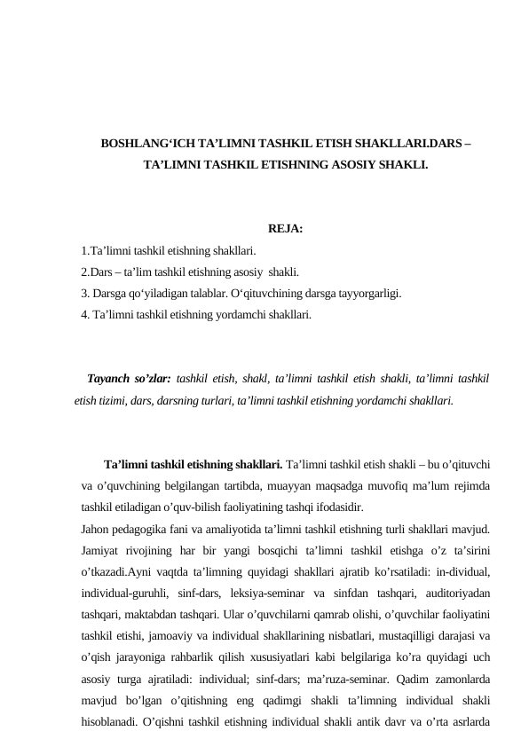 BOSHLANG‘ICH TA’LIMNI TASHKIL ETISH SHAKLLARI.DARS –
TA’LIMNI TASHKIL ETISHNING ASOSIY SHAKLI.
REJA:
1.Ta’limni tashkil etishning shakllari. 
2.Dars – ta’lim tashkil etishning asosiy  shakli.
3. Darsga qo‘yiladigan talablar. O‘qituvchining dаrsgа tаyyorgаrligi.  
4. Tа’limni tashkil etishning yordаmchi shаkllаri.
Tayanch so’zlar:  tashkil etish, shakl, ta’limni tashkil etish shakli, ta’limni tashkil
etish tizimi, dars, darsning turlari, ta’limni tashkil etishning yordamchi shakllari.
        Ta’limni tashkil etishning shakllari. Ta’limni tashkil etish shakli – bu o’qituvchi
va o’quvchining belgilangan tartibda, muayyan maqsadga muvofiq ma’lum rejimda
tashkil etiladigan o’quv-bilish faoliyatining tashqi ifodasidir.
Jahon pedagogika fani va amaliyotida ta’limni tashkil etishning turli shakllari mavjud.
Jamiyat  rivojining  har  bir  yangi  bosqichi  ta’limni  tashkil  etishga  o’z  ta’sirini
o’tkazadi.Ayni vaqtda ta’limning quyidagi shakllari ajratib ko’rsatiladi: in-dividual,
individual-guruhli,  sinf-dars,  leksiya-seminar  va  sinfdan  tashqari,  auditoriyadan
tashqari, maktabdan tashqari. Ular o’quvchilarni qamrab olishi, o’quvchilar faoliyatini
tashkil etishi, jamoaviy va individual shakllarining nisbatlari, mustaqilligi darajasi va
o’qish jarayoniga rahbarlik qilish xususiyatlari kabi belgilariga ko’ra quyidagi uch
asosiy turga ajratiladi: individual; sinf-dars; ma’ruza-seminar. Qadim zamonlarda
mavjud  bo’lgan  o’qitishning  eng  qadimgi  shakli  ta’limning  individual  shakli
hisoblanadi. O’qishni tashkil etishning individual shakli antik davr va o’rta asrlarda
