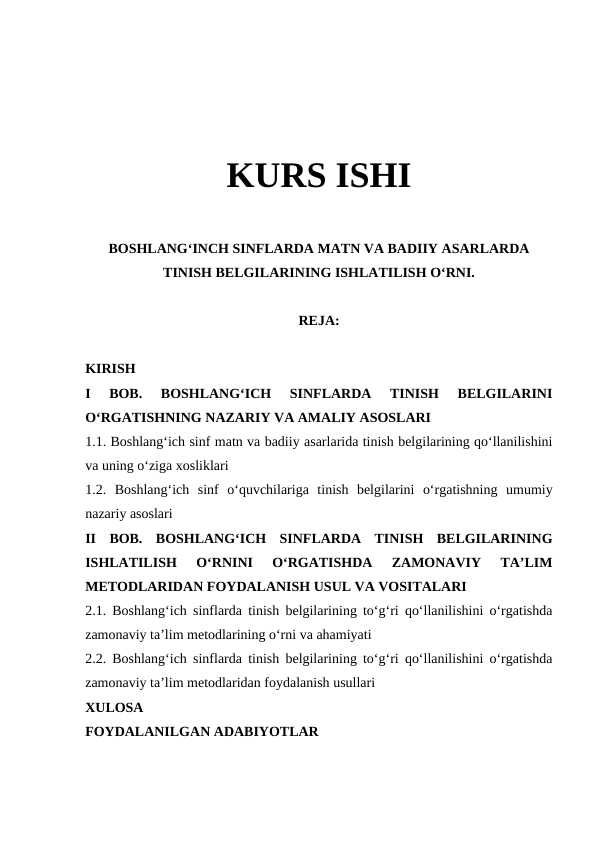 KURS ISHI
BOSHLANGʻINCH SINFLARDA MATN VA BADIIY ASARLARDA
TINISH BELGILARINING ISHLATILISH OʻRNI.
REJA:
KIRISH
I  BOB.  BOSHLANGʻICH  SINFLARDA  TINISH  BELGILARINI
OʻRGATISHNING NAZARIY VA AMALIY ASOSLARI
1.1. Boshlangʻich sinf matn va badiiy asarlarida tinish belgilarining qoʻllanilishini
va uning oʻziga xosliklari
1.2.  Boshlangʻich  sinf  oʻquvchilariga  tinish  belgilarini  oʻrgatishning  umumiy
nazariy asoslari
II  BOB.  BOSHLANGʻICH  SINFLARDA  TINISH  BELGILARINING
ISHLATILISH  OʻRNINI  OʻRGATISHDA  ZAMONAVIY  TAʼLIM
METODLARIDAN FOYDALANISH USUL VA VOSITALARI
2.1. Boshlangʻich sinflarda tinish belgilarining toʻgʻri qoʻllanilishini oʻrgatishda
zamonaviy taʼlim metodlarining oʻrni va ahamiyati
2.2. Boshlangʻich sinflarda tinish belgilarining toʻgʻri qoʻllanilishini oʻrgatishda
zamonaviy taʼlim metodlaridan foydalanish usullari
XULOSA
FOYDALANILGAN ADABIYOTLAR
