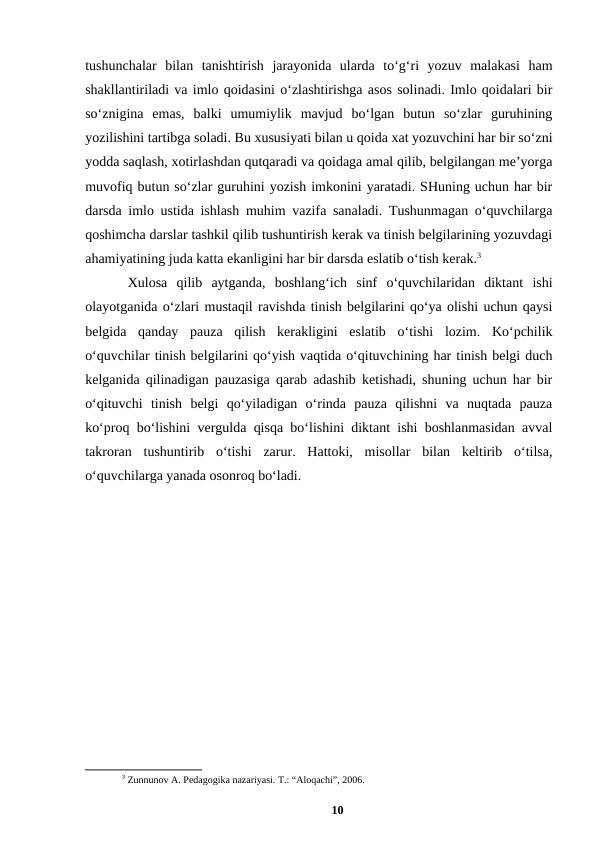 tushunchalar  bilan  tanishtirish  jarayonida  ularda  toʻgʻri  yozuv  malakasi  ham
shakllantiriladi va imlo qoidasini oʻzlashtirishga asos solinadi. Imlo qoidalari bir
soʻznigina  emas,  balki  umumiylik  mavjud  boʻlgan  butun  soʻzlar  guruhining
yozilishini tartibga soladi. Bu xususiyati bilan u qoida xat yozuvchini har bir soʻzni
yodda saqlash, xotirlashdan qutqaradi va qoidaga amal qilib, belgilangan meʼyorga
muvofiq butun soʻzlar guruhini yozish imkonini yaratadi. SHuning uchun har bir
darsda imlo ustida ishlash muhim vazifa sanaladi. Tushunmagan oʻquvchilarga
qoshimcha darslar tashkil qilib tushuntirish kerak va tinish belgilarining yozuvdagi
ahamiyatining juda katta ekanligini har bir darsda eslatib oʻtish kerak.3 
Xulosa  qilib  aytganda,  boshlangʻich  sinf  oʻquvchilaridan  diktant  ishi
olayotganida oʻzlari mustaqil ravishda tinish belgilarini qoʻya olishi uchun qaysi
belgida  qanday  pauza  qilish  kerakligini  eslatib  oʻtishi  lozim.  Koʻpchilik
oʻquvchilar tinish belgilarini qoʻyish vaqtida oʻqituvchining har tinish belgi duch
kelganida qilinadigan pauzasiga qarab adashib ketishadi, shuning uchun har bir
oʻqituvchi  tinish  belgi  qoʻyiladigan  oʻrinda  pauza  qilishni  va  nuqtada  pauza
koʻproq boʻlishini vergulda qisqa boʻlishini diktant ishi boshlanmasidan avval
takroran  tushuntirib  oʻtishi  zarur.  Hattoki,  misollar  bilan  keltirib  oʻtilsa,
oʻquvchilarga yanada osonroq boʻladi.
3 Zunnunov A. Pedagogika nazariyasi. T.: “Aloqachi”, 2006.
10
