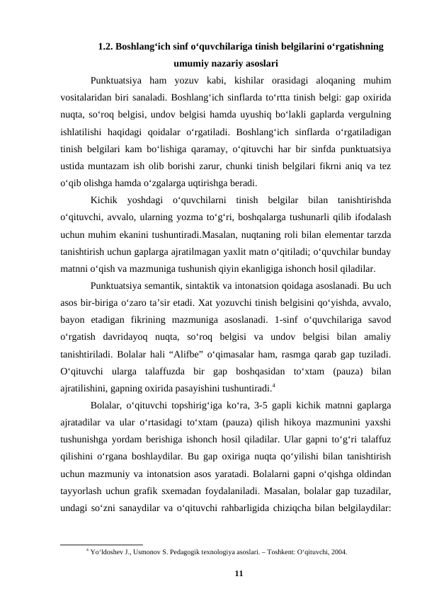 1.2. Boshlangʻich sinf oʻquvchilariga tinish belgilarini oʻrgatishning
umumiy nazariy asoslari 
Punktuatsiya  ham  yozuv  kabi,  kishilar  orasidagi  aloqaning  muhim
vositalaridan biri sanaladi. Boshlangʻich sinflarda toʻrtta tinish belgi: gap oxirida
nuqta, soʻroq belgisi, undov belgisi hamda uyushiq boʻlakli gaplarda vergulning
ishlatilishi  haqidagi  qoidalar  oʻrgatiladi.  Boshlangʻich  sinflarda  oʻrgatiladigan
tinish belgilari kam boʻlishiga qaramay, oʻqituvchi har bir sinfda punktuatsiya
ustida muntazam ish olib borishi zarur, chunki tinish belgilari fikrni aniq va tez
oʻqib olishga hamda oʻzgalarga uqtirishga beradi.
Kichik  yoshdagi  oʻquvchilarni  tinish  belgilar  bilan  tanishtirishda
oʻqituvchi, avvalo, ularning yozma toʻgʻri, boshqalarga tushunarli qilib ifodalash
uchun muhim ekanini tushuntiradi.Masalan, nuqtaning roli bilan elementar tarzda
tanishtirish uchun gaplarga ajratilmagan yaxlit matn oʻqitiladi; oʻquvchilar bunday
matnni oʻqish va mazmuniga tushunish qiyin ekanligiga ishonch hosil qiladilar.
Punktuatsiya semantik, sintaktik va intonatsion qoidaga asoslanadi. Bu uch
asos bir-biriga oʻzaro taʼsir etadi. Xat yozuvchi tinish belgisini qoʻyishda, avvalo,
bayon  etadigan  fikrining  mazmuniga  asoslanadi.  1-sinf  oʻquvchilariga  savod
oʻrgatish  davridayoq  nuqta,  soʻroq  belgisi  va  undov  belgisi  bilan  amaliy
tanishtiriladi. Bolalar hali “Alifbe” oʻqimasalar ham, rasmga qarab gap tuziladi.
Oʻqituvchi  ularga  talaffuzda  bir  gap  boshqasidan  toʻxtam  (pauza)  bilan
ajratilishini, gapning oxirida pasayishini tushuntiradi.4
Bolalar, oʻqituvchi topshirigʻiga koʻra, 3-5 gapli kichik matnni gaplarga
ajratadilar va ular oʻrtasidagi toʻxtam (pauza) qilish hikoya mazmunini yaxshi
tushunishga yordam berishiga ishonch hosil qiladilar. Ular gapni toʻgʻri talaffuz
qilishini oʻrgana boshlaydilar. Bu gap oxiriga nuqta qoʻyilishi bilan tanishtirish
uchun mazmuniy va intonatsion asos yaratadi. Bolalarni gapni oʻqishga oldindan
tayyorlash uchun grafik sxemadan foydalaniladi. Masalan, bolalar gap tuzadilar,
undagi soʻzni sanaydilar va oʻqituvchi rahbarligida chiziqcha bilan belgilaydilar:
4 Yoʻldoshev J., Usmonov S. Pedagogik texnologiya asoslari. – Toshkent: Oʻqituvchi, 2004.
11

