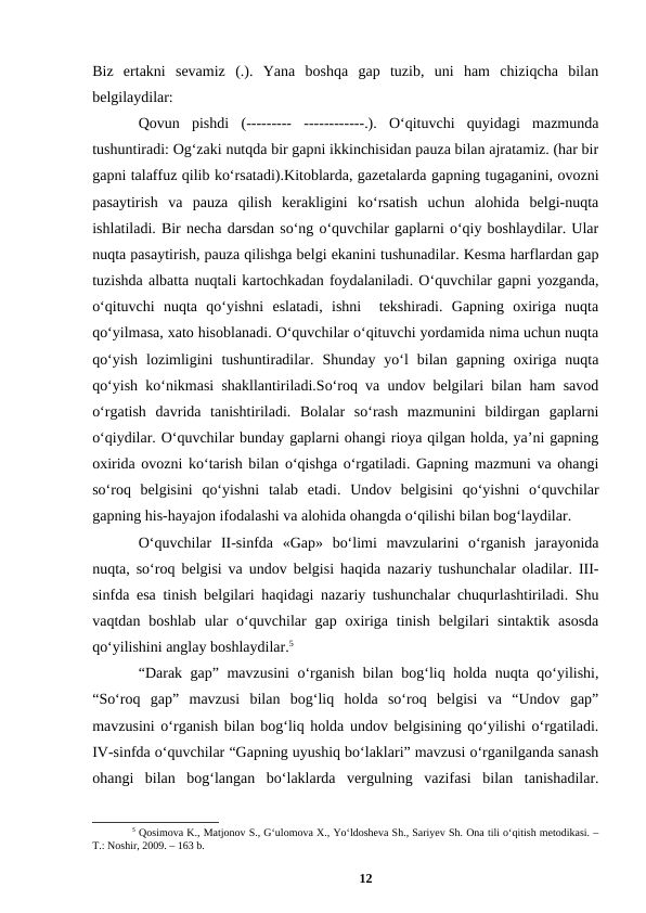 Biz  ertakni  sevamiz  (.).  Yana  boshqa  gap  tuzib,  uni  ham  chiziqcha  bilan
belgilaydilar:
Qovun  pishdi  (---------  ------------.).  Oʻqituvchi  quyidagi  mazmunda
tushuntiradi: Ogʻzaki nutqda bir gapni ikkinchisidan pauza bilan ajratamiz. (har bir
gapni talaffuz qilib koʻrsatadi).Kitoblarda, gazetalarda gapning tugaganini, ovozni
pasaytirish  va  pauza  qilish  kerakligini  koʻrsatish  uchun  alohida  belgi-nuqta
ishlatiladi. Bir necha darsdan soʻng oʻquvchilar gaplarni oʻqiy boshlaydilar. Ular
nuqta pasaytirish, pauza qilishga belgi ekanini tushunadilar. Kesma harflardan gap
tuzishda albatta nuqtali kartochkadan foydalaniladi. Oʻquvchilar gapni yozganda,
oʻqituvchi  nuqta  qoʻyishni  eslatadi,  ishni   tekshiradi.  Gapning  oxiriga  nuqta
qoʻyilmasa, xato hisoblanadi. Oʻquvchilar oʻqituvchi yordamida nima uchun nuqta
qoʻyish  lozimligini  tushuntiradilar.  Shunday  yoʻl  bilan  gapning  oxiriga  nuqta
qoʻyish koʻnikmasi shakllantiriladi.Soʻroq va undov belgilari bilan ham savod
oʻrgatish  davrida  tanishtiriladi.  Bolalar  soʻrash  mazmunini  bildirgan  gaplarni
oʻqiydilar. Oʻquvchilar bunday gaplarni ohangi rioya qilgan holda, yaʼni gapning
oxirida ovozni koʻtarish bilan oʻqishga oʻrgatiladi. Gapning mazmuni va ohangi
soʻroq  belgisini  qoʻyishni  talab  etadi.  Undov  belgisini  qoʻyishni  oʻquvchilar
gapning his-hayajon ifodalashi va alohida ohangda oʻqilishi bilan bogʻlaydilar.
Oʻquvchilar  II-sinfda  «Gap»  boʻlimi  mavzularini  oʻrganish  jarayonida
nuqta, soʻroq belgisi va undov belgisi haqida nazariy tushunchalar oladilar. III-
sinfda esa tinish belgilari haqidagi nazariy tushunchalar chuqurlashtiriladi. Shu
vaqtdan  boshlab  ular  oʻquvchilar  gap oxiriga  tinish  belgilari  sintaktik  asosda
qoʻyilishini anglay boshlaydilar.5
“Darak gap” mavzusini  oʻrganish bilan bogʻliq holda nuqta qoʻyilishi,
“Soʻroq  gap”  mavzusi  bilan  bogʻliq  holda  soʻroq  belgisi  va  “Undov  gap”
mavzusini oʻrganish bilan bogʻliq holda undov belgisining qoʻyilishi oʻrgatiladi.
IV-sinfda oʻquvchilar “Gapning uyushiq boʻlaklari” mavzusi oʻrganilganda sanash
ohangi  bilan  bogʻlangan  boʻlaklarda  vergulning  vazifasi  bilan  tanishadilar.
5 Qosimova K., Matjonov S., Gʻulomova X., Yoʻldosheva Sh., Sariyev Sh. Ona tili oʻqitish metodikasi. –
T.: Noshir, 2009. – 163 b.
12
