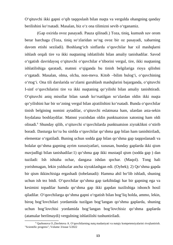 Oʻqituvchi ikki gapni oʻqib taqqoslash bilan nuqta va vergulda ohangning qanday
berilishini koʻrsatadi. Masalan, biz oʻz ona tilimizni sevib oʻrganamiz.
(Gap oxirida ovoz pasayadi. Pauza qilinadi.) Toza, tiniq, kumush suv orom
berar barchaga (Toza, tiniq soʻzlaridan soʻng ovoz bir oz pasayadi, xabarning
davom  etishi  seziladi).  Boshlangʻich  sinflarda  oʻquvchilar  har  xil  mashqlarni
ishlash orqali tire va ikki nuqtaning ishlatilishi bilan amaliy tanishadilar. Savod
oʻrgatish davridayoq oʻqituvchi oʻquvchilar eʼtiborini vergul, tire, ikki nuqtaning
ishlatilishiga  qaratadi,  matnni  oʻqiganda  bu  tinish  belgilariga  rioya  qilishni
oʻrgatadi. Masalan, olma, olcha, non-meva. Kitob –bilim bulogʻi, oʻquvchining
oʻrtogʻi. Ona tili darslarida soʻzlarni guruhlash mashqlarini bajarganda, oʻqituvchi
I-sinf oʻquvchilarini tire va ikki nuqtaning qoʻyilishi bilan amaliy tanishtiradi.
Oʻqituvchi  aniq  misollar  bilan  sanab  koʻrsatilgan  soʻzlardan  oldin ikki  nuqta
qoʻyilishini har bir soʻzning vergul bilan ajratilishini koʻrsatadi. Bunda oʻquvchilar
tinish belgining nomini aytadilar, oʻqituvchi eslatmasa ham, ulardan asta-sekin
foydalana boshlaydilar. Matnni yozishdan oldin punktuatsion xatoning ham oldi
olinadi.6 Shunday qilib, oʻqituvchi oʻquvchilarda punktuatsion ziyraklikni oʻstirib
boradi. Dasturga koʻra bu sinfda oʻquvchilar qoʻshma gap bilan ham tanishtiriladi,
elementar oʻrgatiladi. Buning uchun sodda gap bilan qoʻshma gap taqqoslanadi va
bolalar qoʻshma gapning ayrim xususiyatlari, xususan, bunday gaplarda ikki qism
mavjudligi bilan tanishadilar:1) qoʻshma gap ikki mustaqil qism (sodda gap ) dan
tuziladi:  Ish  ishtaha  ochar,  dangasa  ishdan  qochar.  (Maqol).  Tong  hali
yorishmagan, lekin yulduzlar ancha siyraklashgan edi. (Oybek); 2) Qoʻshma gapda
bir qism ikkinchisiga ergashadi (tobelanadi): Hamma ahil boʻlib ishladi, shuning
uchun ish tez bitdi. Oʻquvchilar qoʻshma gap tarkibidagi har bir gapning ega va
kesimini  topadilar  hamda  qoʻshma  gap  ikki  gapdan  tuzilishiga  ishonch  hosil
qiladilar. Oʻquvchilarga qoʻshma gapni oʻrgatish bilan bogʻliq holda, ammo, lekin,
biroq bogʻlovchilari yordamida tuzilgan bogʻlangan qoʻshma gaplarda, shuning
uchun  bogʻlovchisi  yordamida  bogʻlangan  bogʻlovchisiz  qoʻshma  gaplarda
(atamalar berilmaydi) vergulning ishlatilishi tushuntiriladi.
6 Qurbonova O.,Davletova A. Oʻquvchilarning nutq madaniyati va nutqiy kompetensiyalarini rivojlantirish.
"Scientific progress"; Volume 3/issue 5/2022
13
