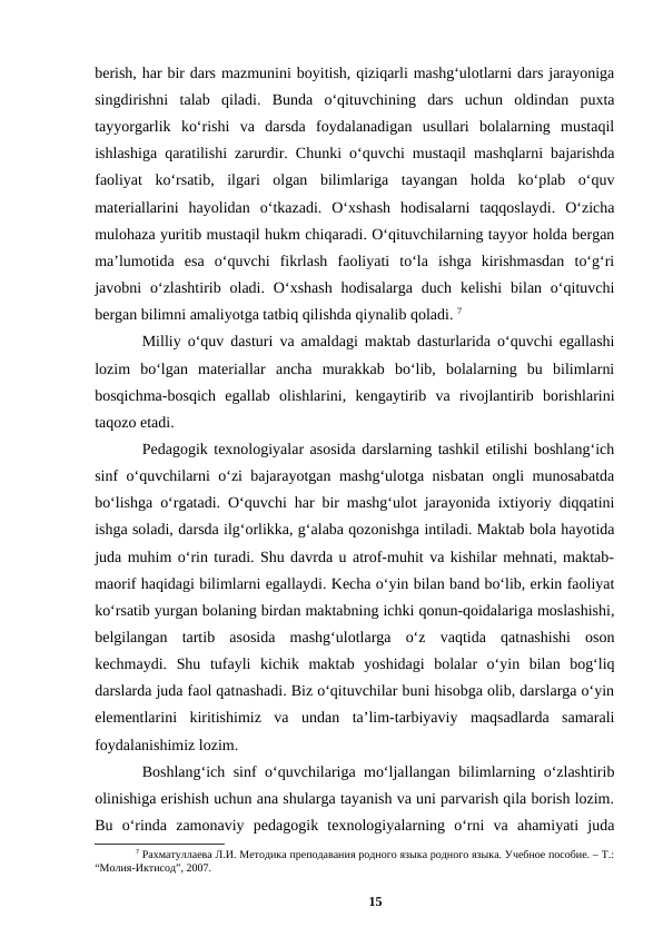 berish, har bir dars mazmunini boyitish, qiziqarli mashgʻulotlarni dars jarayoniga
singdirishni  talab  qiladi.  Bunda  oʻqituvchining  dars  uchun  oldindan  puxta
tayyorgarlik  koʻrishi  va  darsda  foydalanadigan  usullari  bolalarning  mustaqil
ishlashiga qaratilishi zarurdir. Chunki oʻquvchi mustaqil mashqlarni bajarishda
faoliyat  koʻrsatib,  ilgari  olgan  bilimlariga  tayangan  holda  koʻplab  oʻquv
materiallarini  hayolidan  oʻtkazadi.  Oʻxshash  hodisalarni  taqqoslaydi.  Oʻzicha
mulohaza yuritib mustaqil hukm chiqaradi. Oʻqituvchilarning tayyor holda bergan
maʼlumotida  esa  oʻquvchi  fikrlash  faoliyati  toʻla  ishga  kirishmasdan  toʻgʻri
javobni  oʻzlashtirib oladi.  Oʻxshash  hodisalarga  duch  kelishi  bilan oʻqituvchi
bergan bilimni amaliyotga tatbiq qilishda qiynalib qoladi. 7
Milliy oʻquv dasturi va amaldagi maktab dasturlarida oʻquvchi egallashi
lozim  boʻlgan  materiallar  ancha  murakkab  boʻlib,  bolalarning  bu  bilimlarni
bosqichma-bosqich  egallab  olishlarini,  kengaytirib  va  rivojlantirib  borishlarini
taqozo etadi. 
Pedagogik texnologiyalar asosida darslarning tashkil etilishi boshlangʻich
sinf oʻquvchilarni oʻzi bajarayotgan mashgʻulotga nisbatan ongli munosabatda
boʻlishga oʻrgatadi. Oʻquvchi har bir mashgʻulot jarayonida ixtiyoriy diqqatini
ishga soladi, darsda ilgʻorlikka, gʻalaba qozonishga intiladi. Maktab bola hayotida
juda muhim oʻrin turadi. Shu davrda u atrof-muhit va kishilar mehnati, maktab-
maorif haqidagi bilimlarni egallaydi. Kecha oʻyin bilan band boʻlib, erkin faoliyat
koʻrsatib yurgan bolaning birdan maktabning ichki qonun-qoidalariga moslashishi,
belgilangan  tartib  asosida  mashgʻulotlarga  oʻz  vaqtida  qatnashishi  oson
kechmaydi.  Shu  tufayli  kichik  maktab  yoshidagi  bolalar  oʻyin  bilan  bogʻliq
darslarda juda faol qatnashadi. Biz oʻqituvchilar buni hisobga olib, darslarga oʻyin
elementlarini  kiritishimiz  va  undan  taʼlim-tarbiyaviy  maqsadlarda  samarali
foydalanishimiz lozim. 
Boshlangʻich sinf oʻquvchilariga moʻljallangan bilimlarning oʻzlashtirib
olinishiga erishish uchun ana shularga tayanish va uni parvarish qila borish lozim.
Bu  oʻrinda  zamonaviy  pedagogik  texnologiyalarning  oʻrni  va  ahamiyati  juda
7 Рахматуллаева Л.И. Методика преподавания родного языка родного языка. Учебное пособие. – T.:
“Молия-Иктисод”, 2007.
15
