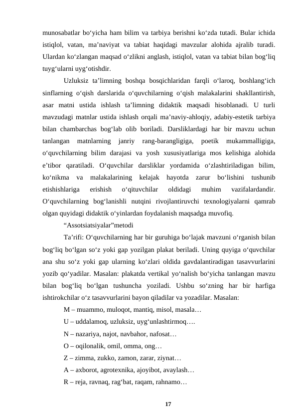 munosabatlar boʻyicha ham bilim va tarbiya berishni koʻzda tutadi. Bular ichida
istiqlol, vatan,  maʼnaviyat  va  tabiat  haqidagi  mavzular  alohida ajralib  turadi.
Ulardan koʻzlangan maqsad oʻzlikni anglash, istiqlol, vatan va tabiat bilan bogʻliq
tuygʻularni uygʻotishdir. 
Uzluksiz  taʼlimning  boshqa  bosqichlaridan  farqli  oʻlaroq,  boshlangʻich
sinflarning oʻqish darslarida oʻquvchilarning oʻqish malakalarini shakllantirish,
asar  matni  ustida  ishlash  taʼlimning  didaktik  maqsadi  hisoblanadi.  U  turli
mavzudagi matnlar ustida ishlash orqali maʼnaviy-ahloqiy, adabiy-estetik tarbiya
bilan chambarchas  bogʻlab olib boriladi. Darsliklardagi  har  bir  mavzu uchun
tanlangan  matnlarning  janriy  rang-barangligiga,  poetik  mukammalligiga,
oʻquvchilarning  bilim  darajasi  va  yosh  xususiyatlariga  mos  kelishiga  alohida
eʼtibor  qaratiladi.  Oʻquvchilar  darsliklar  yordamida  oʻzlashtiriladigan  bilim,
koʻnikma  va  malakalarining  kelajak  hayotda  zarur  boʻlishini  tushunib
еtishishlariga  erishish  oʻqituvchilar  oldidagi  muhim  vazifalardandir.
Oʻquvchilarning  bogʻlanishli  nutqini  rivojlantiruvchi  texnologiyalarni  qamrab
olgan quyidagi didaktik oʻyinlardan foydalanish maqsadga muvofiq. 
“Assotsiatsiyalar”metodi 
Taʼrifi: Oʻquvchilarning har bir guruhiga boʻlajak mavzuni oʻrganish bilan
bogʻliq boʻlgan soʻz yoki gap yozilgan plakat beriladi. Uning quyiga oʻquvchilar
ana shu soʻz yoki gap ularning koʻzlari oldida gavdalantiradigan tasavvurlarini
yozib qoʻyadilar. Masalan: plakatda vertikal yoʻnalish boʻyicha tanlangan mavzu
bilan  bogʻliq  boʻlgan  tushuncha  yoziladi.  Ushbu  soʻzning  har  bir  harfiga
ishtirokchilar oʻz tasavvurlarini bayon qiladilar va yozadilar. Masalan: 
M – muammo, muloqot, mantiq, misol, masala… 
U – uddalamoq, uzluksiz, uygʻunlashtirmoq…. 
N – nazariya, najot, navbahor, nafosat… 
O – oqilonalik, omil, omma, ong… 
Z – zimma, zukko, zamon, zarar, ziynat… 
A – axborot, agrotexnika, ajoyibot, avaylash… 
R – reja, ravnaq, ragʻbat, raqam, rahnamo… 
17

