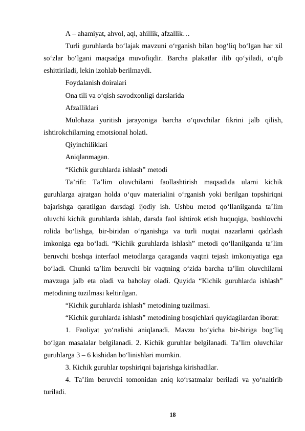 A – ahamiyat, ahvol, aql, ahillik, afzallik… 
Turli guruhlarda boʻlajak mavzuni oʻrganish bilan bogʻliq boʻlgan har xil
soʻzlar  boʻlgani  maqsadga  muvofiqdir.  Barcha  plakatlar  ilib  qoʻyiladi,  oʻqib
eshittiriladi, lekin izohlab berilmaydi. 
Foydalanish doiralari 
Ona tili va oʻqish savodxonligi darslarida 
Afzalliklari  
Mulohaza  yuritish  jarayoniga  barcha  oʻquvchilar  fikrini  jalb  qilish,
ishtirokchilarning emotsional holati.  
Qiyinchiliklari 
Aniqlanmagan. 
“Kichik guruhlarda ishlash” metodi  
Taʼrifi:  Taʼlim  oluvchilarni  faollashtirish  maqsadida  ularni  kichik
guruhlarga ajratgan holda oʻquv materialini oʻrganish yoki berilgan topshiriqni
bajarishga  qaratilgan  darsdagi  ijodiy  ish.  Ushbu  metod  qoʻllanilganda  taʼlim
oluvchi kichik guruhlarda ishlab, darsda faol ishtirok etish huquqiga, boshlovchi
rolida  boʻlishga,  bir-biridan  oʻrganishga  va  turli  nuqtai  nazarlarni  qadrlash
imkoniga ega boʻladi. “Kichik guruhlarda ishlash” metodi qoʻllanilganda taʼlim
beruvchi boshqa interfaol metodlarga qaraganda vaqtni tejash imkoniyatiga ega
boʻladi. Chunki taʼlim beruvchi bir vaqtning oʻzida barcha taʼlim oluvchilarni
mavzuga jalb eta oladi va baholay oladi. Quyida “Kichik guruhlarda ishlash”
metodining tuzilmasi keltirilgan. 
“Kichik guruhlarda ishlash” metodining tuzilmasi. 
“Kichik guruhlarda ishlash” metodining bosqichlari quyidagilardan iborat: 
1.  Faoliyat  yoʻnalishi  aniqlanadi.  Mavzu  boʻyicha  bir-biriga  bogʻliq
boʻlgan masalalar belgilanadi. 2. Kichik guruhlar belgilanadi. Taʼlim oluvchilar
guruhlarga 3 – 6 kishidan boʻlinishlari mumkin.  
3. Kichik guruhlar topshiriqni bajarishga kirishadilar.  
4. Taʼlim beruvchi tomonidan aniq koʻrsatmalar beriladi va yoʻnaltirib
turiladi.  
18
