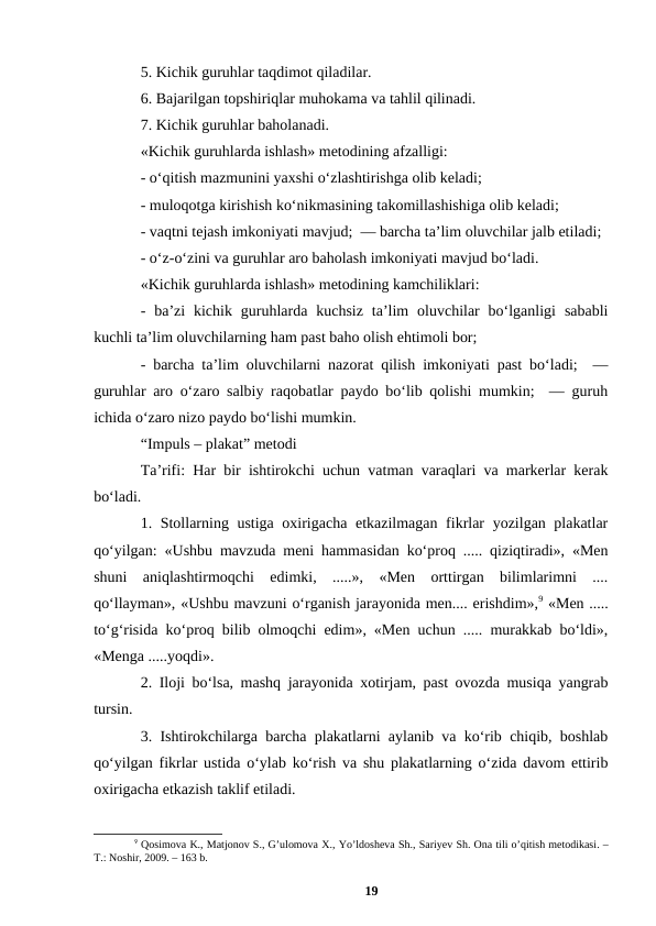 5. Kichik guruhlar taqdimot qiladilar. 
6. Bajarilgan topshiriqlar muhokama va tahlil qilinadi.  
7. Kichik guruhlar baholanadi.  
«Kichik guruhlarda ishlash» metodining afzalligi: 
- oʻqitish mazmunini yaxshi oʻzlashtirishga olib keladi;  
- muloqotga kirishish koʻnikmasining takomillashishiga olib keladi;  
- vaqtni tejash imkoniyati mavjud;  — barcha taʼlim oluvchilar jalb etiladi;
- oʻz-oʻzini va guruhlar aro baholash imkoniyati mavjud boʻladi. 
«Kichik guruhlarda ishlash» metodining kamchiliklari:  
-  baʼzi  kichik  guruhlarda  kuchsiz  taʼlim  oluvchilar  boʻlganligi  sababli
kuchli taʼlim oluvchilarning ham past baho olish ehtimoli bor;  
- barcha taʼlim oluvchilarni nazorat qilish imkoniyati past boʻladi;  —
guruhlar aro oʻzaro salbiy raqobatlar paydo boʻlib qolishi mumkin;  — guruh
ichida oʻzaro nizo paydo boʻlishi mumkin. 
“Impuls – plakat” metodi 
Taʼrifi: Har bir ishtirokchi uchun vatman varaqlari va markerlar kerak
boʻladi. 
1. Stollarning ustiga oxirigacha еtkazilmagan fikrlar yozilgan plakatlar
qoʻyilgan: «Ushbu mavzuda meni hammasidan koʻproq ..... qiziqtiradi», «Men
shuni  aniqlashtirmoqchi  edimki,  .....»,  «Men  orttirgan  bilimlarimni  ....
qoʻllayman», «Ushbu mavzuni oʻrganish jarayonida men.... erishdim»,9 «Men .....
toʻgʻrisida koʻproq bilib olmoqchi edim», «Men uchun ..... murakkab boʻldi»,
«Menga .....yoqdi». 
2. Iloji boʻlsa, mashq jarayonida xotirjam, past ovozda musiqa yangrab
tursin. 
3. Ishtirokchilarga barcha plakatlarni aylanib va koʻrib chiqib, boshlab
qoʻyilgan fikrlar ustida oʻylab koʻrish va shu plakatlarning oʻzida davom ettirib
oxirigacha еtkazish taklif etiladi. 
9 Qosimova K., Matjonov S., Gʼulomova X., Yoʼldosheva Sh., Sariyev Sh. Ona tili oʼqitish metodikasi. –
T.: Noshir, 2009. – 163 b.
19
