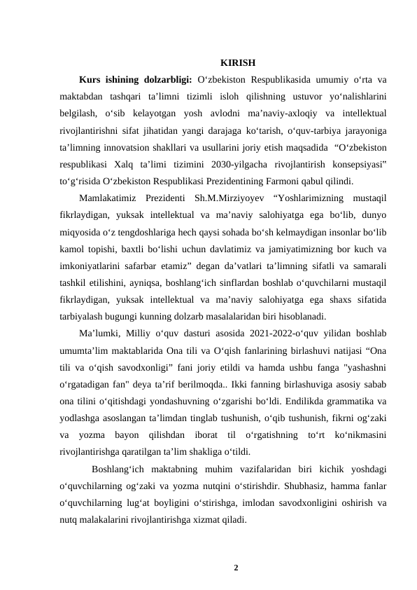 KIRISH
Kurs ishining dolzarbligi: Oʻzbekiston Respublikasida  umumiy oʻrta va
maktabdan  tashqari  taʼlimni tizimli  isloh  qilishning  ustuvor  yoʻnalishlarini
belgilash,  oʻsib  kelayotgan  yosh avlodni  maʼnaviy-axloqiy  va  intellektual
rivojlantirishni sifat jihatidan yangi darajaga koʻtarish, oʻquv-tarbiya jarayoniga
taʼlimning innovatsion shakllari va usullarini joriy etish maqsadida  “Oʻzbekiston
respublikasi  Xalq  taʼlimi  tizimini  2030-yilgacha rivojlantirish  konsepsiyasi‟
toʻgʻrisida Oʻzbekiston Respublikasi Prezidentining Farmoni qabul qilindi.
Mamlakatimiz  Prezidenti  Sh.M.Mirziyoyev  “Yoshlarimizning  mustaqil
fikrlaydigan,  yuksak  intellektual  va  maʼnaviy  salohiyatga  ega  boʻlib,  dunyo
miqyosida oʻz tengdoshlariga hech qaysi sohada boʻsh kelmaydigan insonlar boʻlib
kamol topishi, baxtli boʻlishi uchun davlatimiz va jamiyatimizning bor kuch va
imkoniyatlarini safarbar etamiz” degan daʼvatlari taʼlimning sifatli va samarali
tashkil etilishini, ayniqsa, boshlangʻich sinflardan boshlab oʻquvchilarni mustaqil
fikrlaydigan,  yuksak  intellektual  va  maʼnaviy  salohiyatga  ega  shaxs  sifatida
tarbiyalash bugungi kunning dolzarb masalalaridan biri hisoblanadi. 
Maʼlumki, Milliy oʻquv dasturi asosida 2021-2022-oʻquv yilidan boshlab
umumtaʼlim maktablarida Ona tili va Oʻqish fanlarining birlashuvi natijasi “Ona
tili va oʻqish savodxonligi” fani joriy etildi va hamda ushbu fanga "yashashni
oʻrgatadigan fan" deya taʼrif berilmoqda.. Ikki fanning birlashuviga asosiy sabab
ona tilini oʻqitishdagi yondashuvning oʻzgarishi boʻldi. Endilikda grammatika va
yodlashga asoslangan taʼlimdan tinglab tushunish, oʻqib tushunish, fikrni ogʻzaki
va  yozma  bayon  qilishdan  iborat  til  oʻrgatishning  toʻrt  koʻnikmasini
rivojlantirishga qaratilgan taʼlim shakliga oʻtildi. 
 Boshlangʻich  maktabning  muhim  vazifalaridan  biri  kichik  yoshdagi
oʻquvchilarning ogʻzaki va yozma nutqini oʻstirishdir. Shubhasiz, hamma fanlar
oʻquvchilarning lugʻat boyligini oʻstirishga, imlodan savodxonligini oshirish va
nutq malakalarini rivojlantirishga xizmat qiladi. 
2
