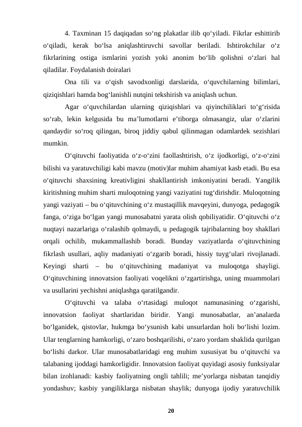 4. Taxminan 15 daqiqadan soʻng plakatlar ilib qoʻyiladi. Fikrlar eshittirib
oʻqiladi,  kerak  boʻlsa  aniqlashtiruvchi  savollar  beriladi.  Ishtirokchilar  oʻz
fikrlarining  ostiga  ismlarini  yozish  yoki  anonim  boʻlib  qolishni  oʻzlari  hal
qiladilar. Foydalanish doiralari 
Ona  tili  va  oʻqish  savodxonligi  darslarida,  oʻquvchilarning  bilimlari,
qiziqishlari hamda bogʻlanishli nutqini tekshirish va aniqlash uchun. 
Agar  oʻquvchilardan  ularning  qiziqishlari  va  qiyinchiliklari  toʻgʻrisida
soʻrab,  lekin  kelgusida  bu  maʼlumotlarni  eʼtiborga  olmasangiz,  ular  oʻzlarini
qandaydir soʻroq qilingan, biroq jiddiy qabul qilinmagan odamlardek sezishlari
mumkin. 
Oʻqituvchi faoliyatida oʻz-oʻzini faollashtirish, oʻz ijodkorligi, oʻz-oʻzini
bilishi va yaratuvchiligi kabi mavzu (motiv)lar muhim ahamiyat kasb etadi. Bu esa
oʻqituvchi  shaxsining  kreativligini  shakllantirish  imkoniyatini  beradi.  Yangilik
kiritishning muhim sharti muloqotning yangi vaziyatini tugʻdirishdir. Muloqotning
yangi vaziyati – bu oʻqituvchining oʻz mustaqillik mavqeyini, dunyoga, pedagogik
fanga, oʻziga boʻlgan yangi munosabatni yarata olish qobiliyatidir. Oʻqituvchi oʻz
nuqtayi nazarlariga oʻralashib qolmaydi, u pedagogik tajribalarning boy shakllari
orqali  ochilib,  mukammallashib  boradi.  Bunday  vaziyatlarda  oʻqituvchining
fikrlash usullari, aqliy madaniyati oʻzgarib boradi, hissiy tuygʻulari rivojlanadi.
Keyingi  sharti  –  bu  oʻqituvchining  madaniyat  va  muloqotga  shayligi.
Oʻqituvchining innovatsion faoliyati voqelikni oʻzgartirishga, uning muammolari
va usullarini yechishni aniqlashga qaratilgandir. 
Oʻqituvchi  va  talaba  oʻrtasidagi  muloqot  namunasining  oʻzgarishi,
innovatsion  faoliyat  shartlaridan  biridir.  Yangi  munosabatlar,  anʼanalarda
boʻlganidek, qistovlar, hukmga boʻysunish kabi unsurlardan holi boʻlishi lozim.
Ular tenglarning hamkorligi, oʻzaro boshqarilishi, oʻzaro yordam shaklida qurilgan
boʻlishi darkor. Ular munosabatlaridagi eng muhim xususiyat bu oʻqituvchi va
talabaning ijoddagi hamkorligidir. Innovatsion faoliyat quyidagi asosiy funksiyalar
bilan izohlanadi: kasbiy faoliyatning ongli tahlili; meʼyorlarga nisbatan tanqidiy
yondashuv; kasbiy yangiliklarga nisbatan shaylik; dunyoga ijodiy yaratuvchilik
20
