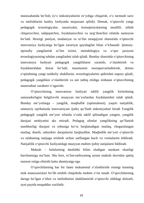munosabatida boʻlish; (oʻz imkoniyatlarini roʻyobga chiqarish, oʻz turmush tarzi
va  intilishlarini  kasbiy  faoliyatda  mujassam  qilish).  Demak,  oʻqituvchi  yangi
pedagogik  texnologiyalar,  nazariyalar,  konseptsiyalarning  muallifi,  ishlab
chiqaruvchisi, tadqiqotchisi, foydalanuvchisi va targʻibotchisi sifatida namoyon
boʻladi. Hozirgi jamiyat, madaniyat va taʼlim taraqqiyoti sharoitida oʻqituvchi
innovatsiya faoliyatiga boʻlgan zaruriyat quyidagilar bilan oʻlchanadi: ijtimoiy-
iqtisodiy  yangilanish  taʼlim  tizimi,  metodologiya  va  oʻquv  jarayoni
texnologiyasining tubdan yangilashni talab qiladi. Bunday sharoitda oʻqituvchining
innovatsiya  faoliyati  pedagogik  yangiliklarni  yaratish,  oʻzlashtirish  va
foydalanishdan  iborat  boʻladi;  mazmunini  insonparvarlashtirish,  doimo
oʻqitishning yangi tashkiliy shakllarini, texnologiyalarini qidirishni taqozo qiladi;
pedagogik yangilikni oʻzlashtirish va uni tatbiq etishga nisbatan oʻqituvchining
munosabati xarakteri oʻzgarishi. 
Oʻqituvchining  innovatsion  faoliyati  tahlili  yangilik  kiritishning
samaradorligini  belgilovchi  muayyan  meʼyorlardan  foydalanishni  talab  qiladi.
Bunday  meʼyorlarga  –  yangilik,  maqbullik  (optimalnost),  yuqori  natijalilik,
ommaviy tajribalarda innovatsiyani ijodiy qoʻllash imkoniyatlari kiradi Yangilik
pedagogik yangilik meʼyori sifatida oʻzida taklif qilinadigan yangini, yangilik
darajasi  mohiyatini  aks  ettiradi.  Pedagog  olimlar  yangilikning  qoʻllanish
mashhurligi  darajasi  va  sohasiga  koʻra  farqlanadigan  mutlaq,  chegaralangan
mutlaq, shartli, subyektiv darajalarini farqlaydilar. Maqbullik meʼyori oʻqituvchi
va talabaning natijaga erishish uchun sarflangan kuch va vositalarini bildiradi.
Natijalilik oʻqituvchi faoliyatidagi muayyan muhim ijobiy natijalarni bildiradi. 
Maktab  –  bolalarning  dastlabki  bilim  oladigan  maskani  ekanligi
barchamizga maʼlum. Shu bois, taʼlim-tarbiyaning aynan maktab davridan qattiq
nazorat ostiga olinishi katta ahamiyatga ega. 
Oʻquvchilarning har bir fanni mukammal oʻzlashtirishi ertangi kunning
еtuk mutaxassislari boʻlib еtishib chiqishida muhim oʻrin tutadi. Oʻquvchilarning
darsga boʻlgan eʼtibor va intilishlarini shakllantirish oʻqituvchi oldidagi dolzarb,
ayni paytda muqaddas vazifadir. 
21
