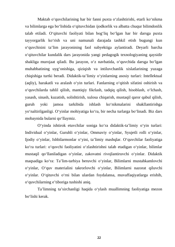 Maktab oʻquvchilarining har bir fanni puxta oʻzlashtirishi, еtarli koʻnikma
va bilimlarga ega boʻlishida oʻqituvchidan ijodkorlik va albatta chuqur bilimdonlik
talab  etiladi.  Oʻqituvchi  faoliyati  bilan  bogʻliq  boʻlgan  har  bir  darsga  puxta
tayyorgarlik  koʻrish  va  uni  namunali  darajada  tashkil  etish  bugungi  kun
oʻquvchisini  taʼlim  jarayonining  faol  subyektiga  aylantiradi.  Deyarli  barcha
oʻqituvchilar kundalik dars jarayonida yangi pedagogik texnologiyaning qaysidir
shakliga murojaat qiladi. Bu jarayon, oʻz navbatida, oʻquvchida darsga boʻlgan
muhabbatining  uygʻonishiga,  qiziqish  va  intiluvchanlik  xislatlarining  yuzaga
chiqishiga turtki beradi. Didaktik-taʼlimiy oʻyinlarning asosiy turlari: Intellektual
(aqliy), harakatli va aralash oʻyin turlari. Fanlarning oʻqitish sifatini oshirish va
oʻquvchilarda tahlil qilish, mantiqiy fikrlash, tadqiq qilish, hisoblash, oʻlchash,
yasash, sinash, kuzatish, solishtirish, xulosa chiqarish, mustaqil qaror qabul qilish,
guruh  yoki  jamoa  tarkibida  ishlash  koʻnikmalarini  shakllantirishga
yoʻnaltirilganligi. Oʻyinlar mohiyatiga koʻra, bir necha turlarga boʻlinadi. Biz dars
mobaynida bularni qoʻllaymiz. 
Oʻyinda ishtirok etuvchilar soniga koʻra didaktik-taʼlimiy oʻyin turlari:
Individual oʻyinlar, Guruhli oʻyinlar, Ommaviy oʻyinlar, Syujetli rolli oʻyinlar,
Ijodiy oʻyinlar, Ishbilarmonlar oʻyini, taʼlimiy mashqlar. Oʻquvchilar faoliyatiga
koʻra turlari: oʻquvchi faoliyatini oʻzlashtirishni talab etadigan oʻyinlar, bilimlar
mustaqil  qoʻllaniladigan  oʻyinlar,  zakovatni  rivojlantiruvchi  oʻyinlar.  Didaktik
maqsadiga koʻra: Taʼlim-tarbiya beruvchi oʻyinlar, Bilimlarni mustahkamlovchi
oʻyinlar,  Oʻquv  materialini  takrorlovchi  oʻyinlar,  Bilimlarni  nazorat  qiluvchi
oʻyinlar. Oʻqituvchi  oʻrni bilan ulardan foydalansa, muvaffaqiyatlarga erishib,
oʻquvchilarning eʼtiboriga tushishi aniq.
Taʼlimning taʼsirchanligi haqida oʻylash muallimning faoliyatiga mezon
boʻlishi kerak. 
 
22
