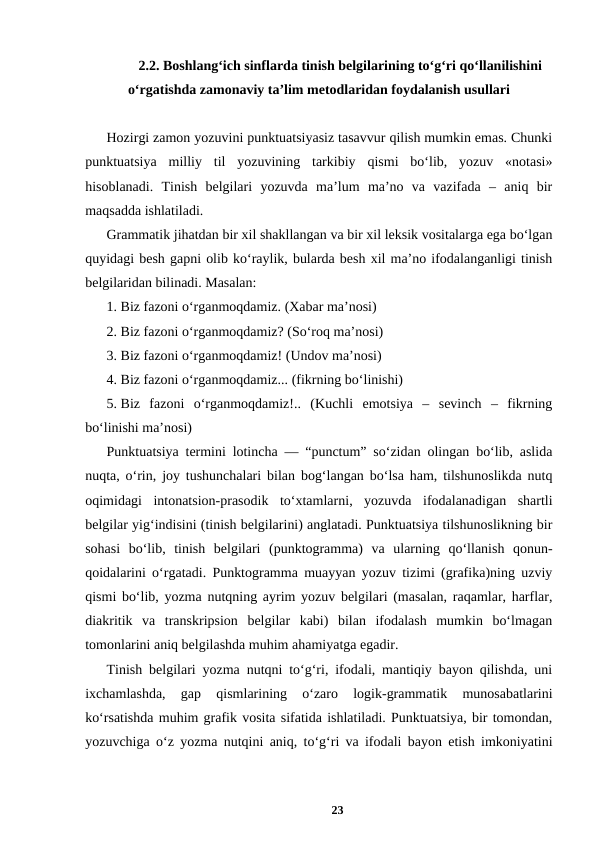 2.2. Boshlangʻich sinflarda tinish belgilarining toʻgʻri qoʻllanilishini
oʻrgatishda zamonaviy taʼlim metodlaridan foydalanish usullari
Hozirgi zamon yozuvini punktuatsiyasiz tasavvur qilish mumkin emas. Chunki
punktuatsiya  milliy  til  yozuvining  tarkibiy  qismi  boʻlib,  yozuv  «notasi»
hisoblanadi.  Tinish  bеlgilari  yozuvda  maʼlum  maʼno  va  vazifada  –  aniq  bir
maqsadda ishlatiladi. 
Grammatik jihatdan bir xil shakllangan va bir xil lеksik vositalarga ega boʻlgan
quyidagi bеsh gapni olib koʻraylik, bularda bеsh xil maʼno ifodalanganligi tinish
bеlgilaridan bilinadi. Masalan: 
1. Biz fazoni oʻrganmoqdamiz. (Xabar maʼnosi) 
2. Biz fazoni oʻrganmoqdamiz? (Soʻroq maʼnosi) 
3. Biz fazoni oʻrganmoqdamiz! (Undov maʼnosi) 
4. Biz fazoni oʻrganmoqdamiz... (fikrning boʻlinishi) 
5. Biz  fazoni  oʻrganmoqdamiz!..  (Kuchli  emotsiya  –  sеvinch  –  fikrning
boʻlinishi maʼnosi) 
Punktuatsiya termini lotincha ― “punctum” soʻzidan olingan boʻlib, aslida
nuqta, oʻrin, joy tushunchalari bilan bogʻlangan boʻlsa ham, tilshunoslikda nutq
oqimidagi  intonatsion-prasodik  toʻxtamlarni,  yozuvda  ifodalanadigan  shartli
belgilar yigʻindisini (tinish belgilarini) anglatadi. Punktuatsiya tilshunoslikning bir
sohasi  boʻlib,  tinish  belgilari  (punktogramma)  va  ularning  qoʻllanish  qonun-
qoidalarini oʻrgatadi. Punktogramma muayyan yozuv tizimi (grafika)ning uzviy
qismi boʻlib, yozma nutqning ayrim yozuv belgilari (masalan, raqamlar, harflar,
diakritik  va  transkripsion  belgilar  kabi)  bilan  ifodalash  mumkin  boʻlmagan
tomonlarini aniq belgilashda muhim ahamiyatga egadir. 
Tinish belgilari yozma nutqni toʻgʻri, ifodali, mantiqiy bayon qilishda, uni
ixchamlashda,  gap  qismlarining  oʻzaro  logik-grammatik  munosabatlarini
koʻrsatishda muhim grafik vosita sifatida ishlatiladi. Punktuatsiya, bir tomondan,
yozuvchiga oʻz yozma nutqini aniq, toʻgʻri va ifodali bayon etish imkoniyatini
23
