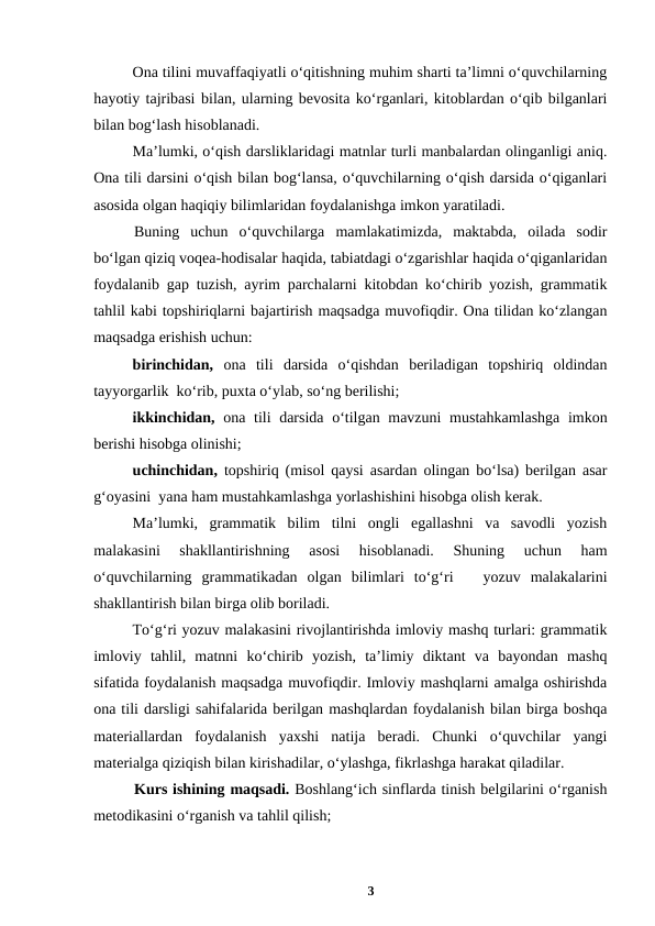 Ona tilini muvaffaqiyatli oʻqitishning muhim sharti taʼlimni oʻquvchilarning
hayotiy tajribasi bilan, ularning bevosita koʻrganlari, kitoblardan oʻqib bilganlari
bilan bogʻlash hisoblanadi. 
Maʼlumki, oʻqish darsliklaridagi matnlar turli manbalardan olinganligi aniq.
Ona tili darsini oʻqish bilan bogʻlansa, oʻquvchilarning oʻqish darsida oʻqiganlari
asosida olgan haqiqiy bilimlaridan foydalanishga imkon yaratiladi. 
Buning  uchun  oʻquvchilarga  mamlakatimizda,  maktabda,  oilada  sodir
boʻlgan qiziq voqea-hodisalar haqida, tabiatdagi oʻzgarishlar haqida oʻqiganlaridan
foydalanib gap tuzish, ayrim parchalarni kitobdan koʻchirib yozish, grammatik
tahlil kabi topshiriqlarni bajartirish maqsadga muvofiqdir. Ona tilidan koʻzlangan
maqsadga erishish uchun: 
birinchidan,  ona  tili  darsida  oʻqishdan  beriladigan  topshiriq  oldindan
tayyorgarlik  koʻrib, puxta oʻylab, soʻng berilishi; 
ikkinchidan,  ona tili darsida oʻtilgan mavzuni  mustahkamlashga imkon
berishi hisobga olinishi; 
uchinchidan,  topshiriq (misol qaysi asardan olingan boʻlsa) berilgan asar
gʻoyasini  yana ham mustahkamlashga yorlashishini hisobga olish kerak. 
Maʼlumki,  grammatik  bilim  tilni  ongli  egallashni  va  savodli  yozish
malakasini  shakllantirishning  asosi  hisoblanadi.  Shuning  uchun  ham
oʻquvchilarning  grammatikadan  olgan  bilimlari  toʻgʻri    yozuv  malakalarini
shakllantirish bilan birga olib boriladi. 
Toʻgʻri yozuv malakasini rivojlantirishda imloviy mashq turlari: grammatik
imloviy  tahlil,  matnni  koʻchirib  yozish,  taʼlimiy  diktant  va  bayondan  mashq
sifatida foydalanish maqsadga muvofiqdir. Imloviy mashqlarni amalga oshirishda
ona tili darsligi sahifalarida berilgan mashqlardan foydalanish bilan birga boshqa
materiallardan  foydalanish  yaxshi  natija  beradi.  Chunki  oʻquvchilar  yangi
materialga qiziqish bilan kirishadilar, oʻylashga, fikrlashga harakat qiladilar. 
Kurs ishining maqsadi. Boshlangʻich sinflarda tinish belgilarini oʻrganish
metodikasini oʻrganish va tahlil qilish;
3
