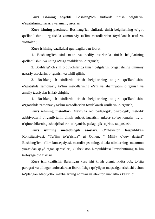 Kurs  ishining 
obyekti.  Boshlangʻich  sinflarda  tinish  belgilarini
oʻrgatishning nazariy va amaliy asoslari;
Kurs ishning predmeti. Boshlangʻich sinflarda tinish belgilarining toʻgʻri
qoʻllanilishini  oʻrgatishda  zamonaviy  taʼlim  metodlaridan  foydalanish  usul  va
vositalari;
Kurs ishining vazifalari quyidagilardan iborat:
1. Boshlangʻich  sinf  matn  va  badiiy  asarlarida  tinish  belgilarining
qoʻllanilishini va uning oʻziga xosliklarini oʻrganish;
2. Boshlangʻich sinf oʻquvchilariga tinish belgilarini oʻrgatishning umumiy
nazariy asoslarini oʻrganish va tahlil qilish;
3.  Boshlangʻich  sinflarda  tinish  belgilarining  toʻgʻri  qoʻllanilishini
oʻrgatishda zamonaviy taʼlim metodlarining oʻrni va ahamiyatini oʻrganish va
amaliy tavsiyalar ishlab chiqish;
4. Boshlangʻich  sinflarda  tinish  belgilarining  toʻgʻri  qoʻllanilishini
oʻrgatishda zamonaviy taʼlim metodlaridan foydalanish usullarini oʻrganish;
Kurs ishining metodlari. Mavzuga oid pedagogik, psixologik, metodik
adabiyotlarni oʻrganib tahlil qilish, suhbat, kuzatish, anketa- soʻrovnomalar, ilgʻor
oʻqituvchilarning ish tajribalarini oʻrganish, pedagogik  tajriba, taqqoslash.
Kurs  ishining  metodologik  asoslari.  Oʻzbekiston  Respublikasi
Konstitutsiyasi,  “Taʼlim  toʻgʻrisida”  gi  Qonun,  “  Milliy  oʻquv  dasturi”
Boshlangʻich taʼlim konsepsiyasi, metodist psixolog, didakt olimlarning  muammo
yuzasidan qayd etgan qarashlari, Oʻzbekiston Respublikasi Prezidentining taʼlim
tarbiyaga oid fikrlari.  
Kurs ishi tuzilishi: Bajarilgan kurs ishi kirish qismi, ikkita bob, toʻrtta
paragraf va qilingan xulosalardan iborat. Ishga qoʻyilgan maqsadga erishishi uchun
toʻplangan adabiyotlar manbalarning nomlari va elektron manzillari keltirildi.
4
