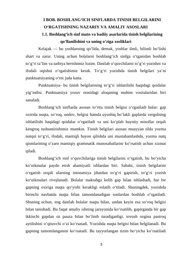 I BOB. BOSHLANGʻICH SINFLARDA TINISH BELGILARINI
OʻRGATISHNING NAZARIY VA AMALIY ASOSLARI
1.1. Boshlangʻich sinf matn va badiiy asarlarida tinish belgilarining
qoʻllanilishini va uning oʻziga xosliklari 
Kelajak — bu yoshlarning qoʻlida, demak, yoshlar ilmli, bilimli boʻlishi
shart va zarur. Uning uchun bolalarni boshlangʻich sinfga oʻtganidan boshlab
toʻgʻri taʼlim va tarbiya berishimiz lozim. Dastlab oʻquvchilarni toʻgʻri yozishni va
ifodali  oqishni  oʻrgatishimiz  kerak.  Toʻgʻri  yozishda  tinish  belgilari  yaʼni
punktuatsiyaning oʻrni juda katta. 
Punktuatsiya- bu tinish belgilarining toʻgʻri ishlatilishi haqidagi qoidalar
yigʻindisi.  Punktuatsiya  yozuv  orasidagi  aloqaning  muhim  vositalaridan  biri
sanaladı. 
Boshlangʻich sinflarda asosan toʻrtta tinish belgisi oʻrgatiladi bular: gap
oxirida nuqta, soʻroq, undov, belgisi hamda uyushiq boʻlakli gaplarda vergulning
ishlatilishi haqidagi qoidalar oʻrgatiladi va uni ko‘plab hayotiy misollar orqali
kengroq tushuntirishimiz mumkin. Tinish belgilari asosan muayyan tilda yozma
nutqni toʻgʻri, ifodali, mantiqli bayon qilishda uni mustahamlashda, yozma nutq
qismlarining oʻzaro mantiqiy grammatik munosabatlarini koʻrsatish uchun xizmat
qiladi. 
Boshlangʻich sinf oʻquvchilariga tinish belgilarini oʻrgatish, bu boʻyicha
koʻnikmalar  paydo  etish  ahamiyatli  ishlardan  biri.  Sababi,  tinish  belgilarini
oʻrgatish  orqali  ularning  intonatsiya  jihatdan  toʻgʻri  gapirish,  toʻgʻri  yozish
koʻnikmalari rivojlanadi. Bolalar maktabga kelib gap bilan ishlashadi, har bir
gapning oxiriga nuqta qoʻyishi kerakligi eslatib oʻtiladi. Shuningdek, yozishda
birinchi  navbatda  nuqta  bilan  tamomlanadigan  sonlardan  boshlab  oʻrgatiladi.
Shuning uchun, eng dastlab bolalar nuqta bilan, undan keyin esa soʻroq belgisi
bilan tanishadi. Bu faqat amaliy ishning jarayonida koʻrsatilib, gapirganda bir gap
ikkinchi  gapdan  oz  pauza  bilan  boʻlinib  turadiganligi,  tovush  ozgina  pastroq
aytilishini oʻqituvchi oʻzi koʻrsatadi. Yozishda nuqta belgisi bilan belgilanadi. Bu
gapning tamomlanganini koʻrsatadi. Bu tayyorlangan tizim boʻyicha koʻrsatiladi
5
