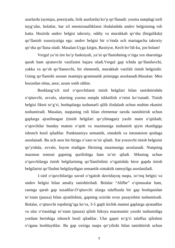 asarlarda (ayniqsa, poeziyada, lirik asarlarda) koʻp qoʻllanadi: yozma nutqdagi turli
tuygʻular, holatlar, har xil emotsionalliklarni ifodalashda undov belgisining roli
katta. Hozirda undov belgisi takroriy, oddiy va murakkab qoʻsha (birgalikda)
qoʻllanish xususiyatiga ega: undov belgisi bir oʻrinda uch martagacha takroriy
qoʻsha qoʻllana oladi. Masalan:Uyga kirgin, Baxtiyor, Kech boʻldi-ku, jon bolam! 
Vergul yaʼni tire koʻp funksiyali, yaʼni qoʻllanishning oʻziga xos sharoitiga
qarab ham ajratuvchi  vazifasini  bajara oladi.Vergul gap ichida qoʻllaniluvchi,
yakka va qoʻsh qoʻllanuvchi, bir elementli, murakkab vazifali tinish belgisidir.
Uning qoʻllanishi asosan mantiqiy-grammatik prinsipga asoslanadi.Masalan: Men
bozordan olma, anor, uzum sotib oldim. 
Boshlangʻich  sinf  oʻquvchilarni  tinish  belgilari  bilan  tanishtirishda
oʻqituvchi, avvalo, ularning yozma nutqda ishlatilish oʻrnini koʻrsatadi. Tinish
belgisi fikrni toʻgʻri, boshqalarga tushunarli qilib ifodalash uchun muhim ekanini
tushuntiradi. Masalan, nuqtaning roli bilan elementar tarzda tanishtirish uchun
gaplarga  ajratilmagan  (tinish  belgilari  qoʻyilmagan)  yaxlit  matn  oʻqitiladi;
oʻquvchilar  bunday  matnni  oʻqish  va  mazmuniga  tushunish  qiyin  ekanligiga
ishonch hosil qiladilar. Punktuatsiya semantik, sintaktik va intonatsion qoidaga
asoslanadi. Bu uch asos bir-biriga oʻzaro taʼsir qiladi. Xat yozuvchi tinish belgisini
qoʻyishda,  avvalo,  bayon  etadigan  fikrining  mazmuniga  asoslanadi.  Nutqning
mazmun  tomoni  gapning  qurilishiga  ham  taʼsir  qiladi.  SHuning  uchun
oʻquvchilarga tinish  belgilarining qoʻllanilishini  oʻrgatishda  biror  gapda tinish
belgilarini qoʻllashni belgilaydigan semantik-sintaktik tamoyilga asoslaniladi. 
1-sinf oʻquvchilariga savod oʻrgatish davridayoq nuqta, soʻroq belgisi va
undov  belgisi  bilan  amaliy  tanishtiriladi.  Bolalar  “Alifbe”  oʻqimasalar  ham,
rasmga  qarab  gap  tuzadilar.Oʻqituvchi  ularga  talaffuzda  bir  gap  boshqasidan
toʻxtam (pauza) bilan ajratilishini, gapning oxirida ovoz pasayishini tushuntiradi.
Bolalar, oʻqituvchi topshirigʻiga koʻra, 3-5 gapli kichik matnni gaplarga ajratadilar
va ular oʻrtasidagi toʻxtam (pauza) qilish hikoya mazmunini yaxshi tushunishga
yordam  berishiga  ishonch  hosil  qiladilar.  Ular  gapni  toʻgʻri  talaffuz  qilishini
oʻrgana boshlaydilar. Bu gap oxiriga nuqta qoʻyilishi bilan tanishtirish uchun
7
