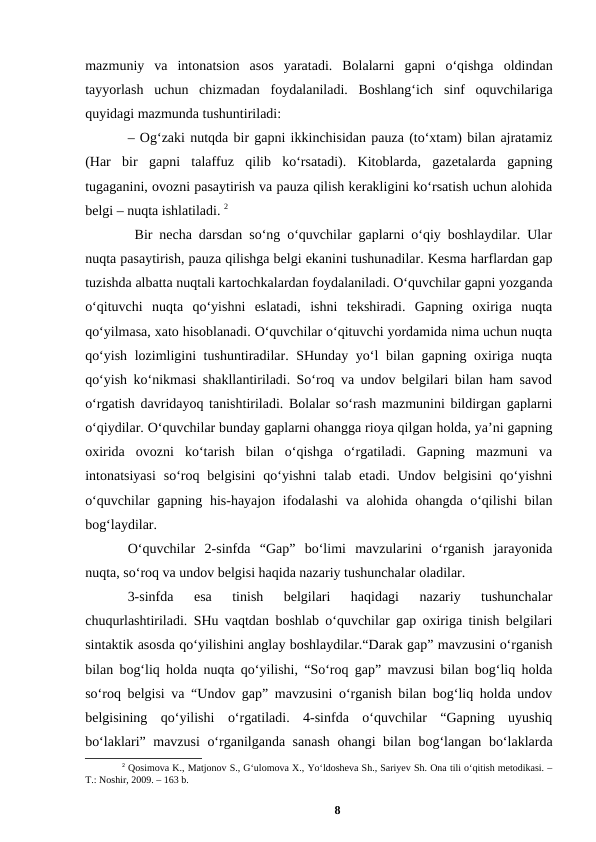 mazmuniy  va  intonatsion  asos  yaratadi.  Bolalarni  gapni  oʻqishga  oldindan
tayyorlash  uchun  chizmadan  foydalaniladi.  Boshlangʻich  sinf  oquvchilariga
quyidagi mazmunda tushuntiriladi: 
– Ogʻzaki nutqda bir gapni ikkinchisidan pauza (toʻxtam) bilan ajratamiz
(Har  bir  gapni  talaffuz  qilib  koʻrsatadi).  Kitoblarda,  gazetalarda  gapning
tugaganini, ovozni pasaytirish va pauza qilish kerakligini koʻrsatish uchun alohida
belgi – nuqta ishlatiladi. 2
 Bir necha darsdan soʻng oʻquvchilar gaplarni oʻqiy boshlaydilar. Ular
nuqta pasaytirish, pauza qilishga belgi ekanini tushunadilar. Kesma harflardan gap
tuzishda albatta nuqtali kartochkalardan foydalaniladi. Oʻquvchilar gapni yozganda
oʻqituvchi  nuqta  qoʻyishni  eslatadi,  ishni  tekshiradi.  Gapning  oxiriga  nuqta
qoʻyilmasa, xato hisoblanadi. Oʻquvchilar oʻqituvchi yordamida nima uchun nuqta
qoʻyish lozimligini tushuntiradilar. SHunday yoʻl bilan gapning oxiriga nuqta
qoʻyish koʻnikmasi shakllantiriladi. Soʻroq va undov belgilari bilan ham savod
oʻrgatish davridayoq tanishtiriladi. Bolalar soʻrash mazmunini bildirgan gaplarni
oʻqiydilar. Oʻquvchilar bunday gaplarni ohangga rioya qilgan holda, yaʼni gapning
oxirida  ovozni  koʻtarish  bilan  oʻqishga  oʻrgatiladi.  Gapning  mazmuni  va
intonatsiyasi  soʻroq belgisini  qoʻyishni  talab etadi.  Undov  belgisini  qoʻyishni
oʻquvchilar  gapning his-hayajon ifodalashi  va alohida ohangda oʻqilishi  bilan
bogʻlaydilar. 
Oʻquvchilar  2-sinfda  “Gap”  boʻlimi  mavzularini  oʻrganish  jarayonida
nuqta, soʻroq va undov belgisi haqida nazariy tushunchalar oladilar. 
3-sinfda  esa  tinish  belgilari  haqidagi  nazariy  tushunchalar
chuqurlashtiriladi. SHu vaqtdan boshlab oʻquvchilar gap oxiriga tinish belgilari
sintaktik asosda qoʻyilishini anglay boshlaydilar.“Darak gap” mavzusini oʻrganish
bilan bogʻliq holda nuqta qoʻyilishi, “Soʻroq gap” mavzusi bilan bogʻliq holda
soʻroq belgisi va “Undov gap” mavzusini oʻrganish bilan bogʻliq holda undov
belgisining  qoʻyilishi  oʻrgatiladi.  4-sinfda  oʻquvchilar  “Gapning  uyushiq
boʻlaklari” mavzusi  oʻrganilganda sanash  ohangi bilan bogʻlangan boʻlaklarda
2 Qosimova K., Matjonov S., Gʻulomova X., Yoʻldosheva Sh., Sariyev Sh. Ona tili oʻqitish metodikasi. –
T.: Noshir, 2009. – 163 b.
8
