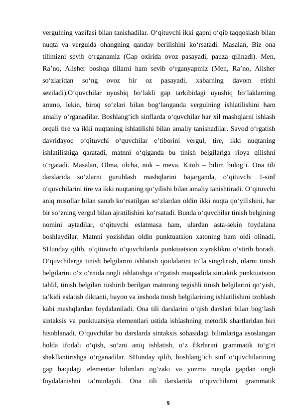 vergulning vazifasi bilan tanishadilar. Oʻqituvchi ikki gapni oʻqib taqqoslash bilan
nuqta va vergulda ohangning qanday berilishini  koʻrsatadi. Masalan,  Biz ona
tilimizni sevib oʻrganamiz (Gap oxirida ovoz pasayadi, pauza qilinadi). Men,
Raʼno, Alisher boshqa tillarni ham sevib oʻrganyapmiz (Men, Raʼno, Alisher
soʻzlaridan  soʻng  ovoz  bir  oz  pasayadi,  xabarning  davom  etishi
seziladi).Oʻquvchilar  uyushiq  boʻlakli  gap  tarkibidagi  uyushiq  boʻlaklarning
ammo,  lekin,  biroq  soʻzlari  bilan  bogʻlanganda  vergulning  ishlatilishini  ham
amaliy oʻrganadilar. Boshlangʻich sinflarda oʻquvchilar har xil mashqlarni ishlash
orqali tire va ikki nuqtaning ishlatilishi bilan amaliy tanishadilar. Savod oʻrgatish
davridayoq  oʻqituvchi  oʻquvchilar  eʼtiborini  vergul,  tire,  ikki  nuqtaning
ishlatilishiga  qaratadi,  matnni  oʻqiganda  bu  tinish  belgilariga  rioya  qilishni
oʻrgatadi. Masalan, Olma, olcha, nok – meva. Kitob – bilim bulogʻi. Ona tili
darslarida  soʻzlarni  guruhlash  mashqlarini  bajarganda,  oʻqituvchi  1-sinf
oʻquvchilarini tire va ikki nuqtaning qoʻyilishi bilan amaliy tanishtiradi. Oʻqituvchi
aniq misollar bilan sanab koʻrsatilgan soʻzlardan oldin ikki nuqta qoʻyilishini, har
bir soʻzning vergul bilan ajratilishini koʻrsatadi. Bunda oʻquvchilar tinish belgining
nomini  aytadilar,  oʻqituvchi  eslatmasa  ham,  ulardan  asta-sekin  foydalana
boshlaydilar. Matnni yozishdan oldin punktuatsion xatoning ham oldi olinadi.
SHunday qilib, oʻqituvchi oʻquvchilarda punktuatsion ziyraklikni oʻstirib boradi.
Oʻquvchilarga tinish belgilarini ishlatish qoidalarini toʻla singdirish, ularni tinish
belgilarini oʻz oʻrnida ongli ishlatishga oʻrgatish maqsadida sintaktik punktuatsion
tahlil, tinish belgilari tushirib berilgan matnning tegishli tinish belgilarini qoʻyish,
taʼkidi eslatish diktanti, bayon va inshoda tinish belgilarining ishlatilishini izohlash
kabi mashqlardan foydalaniladi. Ona tili darslarini oʻqish darslari bilan bogʻlash
sintaksis va punktuatsiya elementlari ustida ishlashning metodik shartlaridan biri
hisoblanadi. Oʻquvchilar bu darslarda sintaksis sohasidagi bilimlariga asoslangan
holda  ifodali  oʻqish,  soʻzni  aniq  ishlatish,  oʻz  fikrlarini  grammatik  toʻgʻri
shakllantirishga oʻrganadilar. SHunday qilib, boshlangʻich sinf oʻquvchilarining
gap  haqidagi  elementar  bilimlari  ogʻzaki  va  yozma  nutqda  gapdan  ongli
foydalanishni  taʼminlaydi.  Ona  tili  darslarida  oʻquvchilarni  grammatik
9
