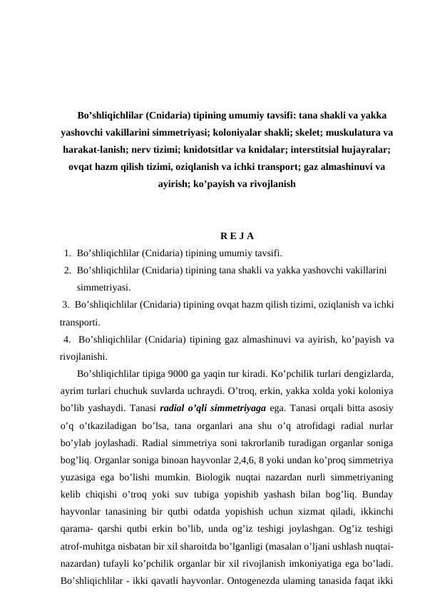 Bo’shliqichlilar (Cnidaria) tipining umumiy tavsifi: tana shakli va yakka
yashovchi vakillarini simmetriyasi; koloniyalar shakli; skelet; muskulatura va
harakat-lanish; nerv tizimi; knidotsitlar va knidalar; interstitsial hujayralar;
ovqat hazm qilish tizimi, oziqlanish va ichki transport; gaz almashinuvi va
ayirish; ko’payish va rivojlanish
R E J A
1. Bo’shliqichlilar (Cnidaria) tipining umumiy tavsifi.
2. Bo’shliqichlilar (Cnidaria) tipining tana shakli va yakka yashovchi vakillarini 
simmetriyasi.
 3.  Bo’shliqichlilar (Cnidaria) tipining ovqat hazm qilish tizimi, oziqlanish va ichki
transporti.  
 4.  Bo’shliqichlilar (Cnidaria) tipining gaz almashinuvi va ayirish, ko’payish va
rivojlanishi.
      Bo’shliqichlilar tipiga 9000 ga yaqin tur kiradi. Ko’pchilik turlari dengizlarda,
ayrim turlari chuchuk suvlarda uchraydi. O’troq, erkin, yakka xolda yoki koloniya
bo’lib yashaydi. Tanasi radial o’qli simmetriyaga ega. Tanasi orqali bitta asosiy
o’q  o’tkaziladigan  bo’lsa,  tana  organlari  ana  shu  o’q  atrofidagi  radial  nurlar
bo’ylab joylashadi. Radial simmetriya soni takrorlanib turadigan organlar soniga
bog’liq. Organlar soniga binoan hayvonlar 2,4,6, 8 yoki undan ko’proq simmetriya
yuzasiga ega bo’lishi mumkin. Biologik nuqtai nazardan nurli simmetriyaning
kelib chiqishi o’troq yoki suv tubiga yopishib yashash bilan bog’liq. Bunday
hayvonlar tanasining bir qutbi odatda yopishish uchun xizmat qiladi, ikkinchi
qarama- qarshi qutbi erkin bo’lib, unda og’iz teshigi joylashgan. Og’iz teshigi
atrof-muhitga nisbatan bir xil sharoitda bo’lganligi (masalan o’ljani ushlash nuqtai-
nazardan) tufayli ko’pchilik organlar bir xil rivojlanish imkoniyatiga ega bo’ladi.
Bo’shliqichlilar - ikki qavatli hayvonlar. Ontogenezda ulaming tanasida faqat ikki
