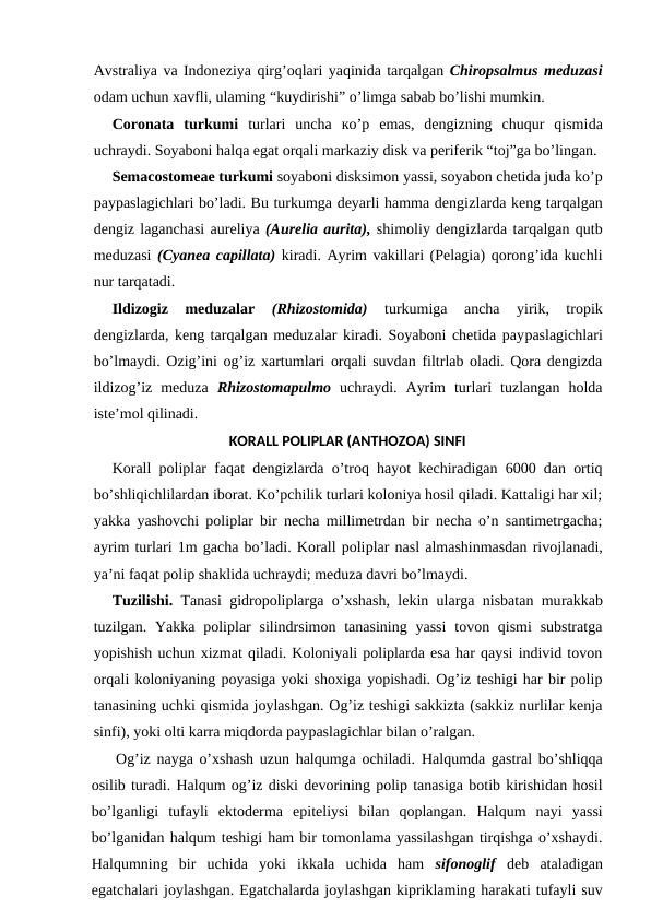 Avstraliya va Indoneziya qirg’oqlari yaqinida tarqalgan Chiropsalmus meduzasi
odam uchun xavfli, ulaming “kuydirishi” o’limga sabab bo’lishi mumkin.
Coronata  turkumi  turlari  uncha  ко’p  emas,  dengizning  chuqur  qismida
uchraydi. Soyaboni halqa egat orqali markaziy disk va periferik “toj”ga bo’lingan.
Semacostomeae turkumi soyaboni disksimon yassi, soyabon chetida juda ko’p
paypaslagichlari bo’ladi. Bu turkumga deyarli hamma dengizlarda keng tarqalgan
dengiz laganchasi aureliya (Aurelia aurita), shimoliy dengizlarda tarqalgan qutb
meduzasi  (Cyanea capillata) kiradi. Ayrim vakillari (Pelagia) qorong’ida kuchli
nur tarqatadi.
Ildizogiz  meduzalar
 (Rhizostomida) 
turkumiga  ancha  yirik,  tropik
dengizlarda, keng tarqalgan meduzalar kiradi. Soyaboni chetida paypaslagichlari
bo’lmaydi. Ozig’ini og’iz xartumlari orqali suvdan filtrlab oladi. Qora dengizda
ildizog’iz  meduza  Rhizostomapulmo uchraydi.  Ayrim  turlari  tuzlangan  holda
iste’mol qilinadi.
KORALL POLIPLAR (ANTHOZOA) SINFI
Korall poliplar faqat dengizlarda o’troq hayot kechiradigan 6000 dan ortiq
bo’shliqichlilardan iborat. Ko’pchilik turlari koloniya hosil qiladi. Kattaligi har xil;
yakka yashovchi poliplar bir necha millimetrdan bir necha o’n santimetrgacha;
ayrim turlari 1m gacha bo’ladi. Korall poliplar nasl almashinmasdan rivojlanadi,
ya’ni faqat polip shaklida uchraydi; meduza davri bo’lmaydi.
Tuzilishi.  Tanasi gidropoliplarga o’xshash, lekin ularga nisbatan murakkab
tuzilgan. Yakka  poliplar  silindrsimon tanasining  yassi  tovon qismi  substratga
yopishish uchun xizmat qiladi. Koloniyali poliplarda esa har qaysi individ tovon
orqali koloniyaning poyasiga yoki shoxiga yopishadi. Og’iz teshigi har bir polip
tanasining uchki qismida joylashgan. Og’iz teshigi sakkizta (sakkiz nurlilar kenja
sinfi), yoki olti karra miqdorda paypaslagichlar bilan o’ralgan.
    Og’iz nayga o’xshash uzun halqumga ochiladi. Halqumda gastral bo’shliqqa
osilib turadi. Halqum og’iz diski devorining polip tanasiga botib kirishidan hosil
bo’lganligi  tufayli  ektoderma  epiteliysi  bilan  qoplangan.  Halqum  nayi  yassi
bo’lganidan halqum teshigi ham bir tomonlama yassilashgan tirqishga o’xshaydi.
Halqumning  bir  uchida  yoki  ikkala  uchida  ham  sifonoglif  deb ataladigan
egatchalari joylashgan. Egatchalarda joylashgan kipriklaming harakati tufayli suv
