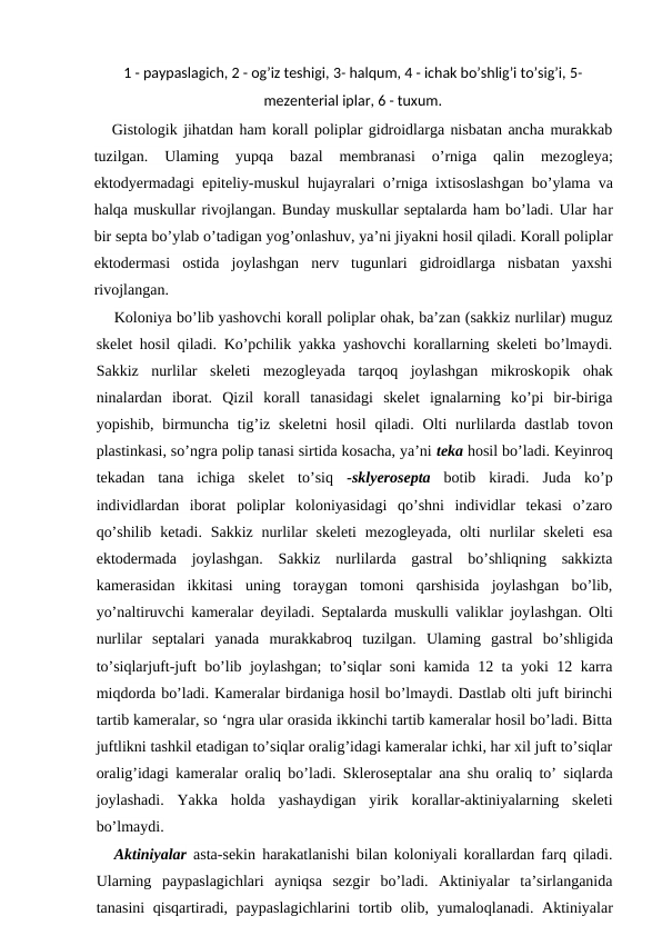 1 - paypaslagich, 2 - og’iz teshigi, 3- halqum, 4 - ichak bo’shlig’i to’sig’i, 5-
mezenterial iplar, 6 - tuxum.   
Gistologik jihatdan ham korall poliplar gidroidlarga nisbatan ancha murakkab
tuzilgan.  Ulaming  yupqa  bazal  membranasi  o’rniga  qalin  mezogleya;
ektodyermadagi epiteliy-muskul  hujayralari o’rniga ixtisoslashgan bo’ylama va
halqa muskullar rivojlangan. Bunday muskullar septalarda ham bo’ladi. Ular har
bir septa bo’ylab o’tadigan yog’onlashuv, ya’ni jiyakni hosil qiladi. Korall poliplar
ektodermasi  ostida  joylashgan  nerv  tugunlari  gidroidlarga  nisbatan  yaxshi
rivojlangan.
Koloniya bo’lib yashovchi korall poliplar ohak, ba’zan (sakkiz nurlilar) muguz
skelet hosil qiladi. Ko’pchilik yakka yashovchi korallarning skeleti bo’lmaydi.
Sakkiz  nurlilar  skeleti  mezogleyada  tarqoq  joylashgan  mikroskopik  ohak
ninalardan  iborat.  Qizil  korall  tanasidagi  skelet  ignalarning  ko’pi  bir-biriga
yopishib,  birmuncha tig’iz  skeletni  hosil  qiladi.  Olti  nurlilarda  dastlab tovon
plastinkasi, so’ngra polip tanasi sirtida kosacha, ya’ni teka hosil bo’ladi. Keyinroq
tekadan  tana  ichiga  skelet  to’siq  -sklyerosepta botib  kiradi.  Juda  ko’p
individlardan  iborat  poliplar  koloniyasidagi  qo’shni  individlar  tekasi  o’zaro
qo’shilib  ketadi. Sakkiz nurlilar  skeleti  mezogleyada,  olti  nurlilar  skeleti  esa
ektodermada  joylashgan.  Sakkiz  nurlilarda  gastral  bo’shliqning  sakkizta
kamerasidan  ikkitasi  uning  toraygan  tomoni  qarshisida  joylashgan  bo’lib,
yo’naltiruvchi kameralar deyiladi. Septalarda muskulli valiklar joylashgan. Olti
nurlilar  septalari  yanada  murakkabroq  tuzilgan.  Ulaming  gastral  bo’shligida
to’siqlarjuft-juft bo’lib joylashgan; to’siqlar soni kamida 12 ta yoki 12 karra
miqdorda bo’ladi. Kameralar birdaniga hosil bo’lmaydi. Dastlab olti juft birinchi
tartib kameralar, so ‘ngra ular orasida ikkinchi tartib kameralar hosil bo’ladi. Bitta
juftlikni tashkil etadigan to’siqlar oralig’idagi kameralar ichki, har xil juft to’siqlar
oralig’idagi kameralar oraliq bo’ladi. Skleroseptalar ana shu oraliq to’ siqlarda
joylashadi.  Yakka  holda  yashaydigan  yirik  korallar-aktiniyalarning  skeleti
bo’lmaydi.
Aktiniyalar asta-sekin harakatlanishi bilan koloniyali korallardan farq qiladi.
Ularning  paypaslagichlari  ayniqsa  sezgir  bo’ladi.  Aktiniyalar  ta’sirlanganida
tanasini  qisqartiradi, paypaslagichlarini  tortib olib, yumaloqlanadi. Aktiniyalar

