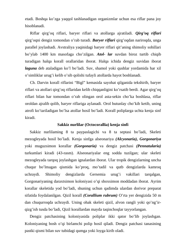 etadi. Boshqa ko’zga yaqqol tashlanadigan organizmlar uchun esa riflar pana joy
hisoblanadi.
Riflar  qirg’oq  riflari,  baryer  riflari  va  atollarga  ajratiladi.  Qirg’oq  riflari
qirg’oqni dengiz tomondan о’rab turadi. Baryer riflari qirg’oqdan nariroqda, unga
parallel joylashadi. Avstraliya yaqinidagi baryer riflari qit’aning shimoliy sohillari
bo’ylab  1400  km  masofaga  cho’zilgan.  Atol-  lar suvdan  biroz  turtib  chiqib
turadigan  halqa  korall  orallaridan  iborat.  Halqa  ichida  dengiz  suvidan  iborat
laguna deb ataladigan ko’l bo’ladi. Suv, shamol yoki qushlar yordamida har xil
o’simliklar urug’i kelib o’sib qolishi tufayli atollarda hayot boshlanadi.
Ch. Darvin korall riflarini “Bigl” kemasida sayohat qilganida tekshirib, baryer
riflari va atollari qirg’oq riflaridan kelib chiqqanligini ko’rsatib berdi. Agar qirg’oq
riflari bilan har tomondan o’rab olingan orol asta-sekin cho’ka boshlasa, riflar
oroldan ajralib qolib, baryer riflariga aylanadi. Orol butunlay cho’kib ketib, uning
atrofi ko’tariladigan bo’lsa atollar hosil bo’ladi. Korall poliplarga uchta kenja sinf
kiradi.
Sakkiz nurlilar (Octocorallia) kenja sinfi
Sakkiz  nurlilaming  8  ta  paypaslagichi  va  8  ta  septasi  bo’ladi,  Skeleti
mezogleyada hosil bo’ladi. Kenja sinfga alseonariya  (Alcyonaria), Gorgonariya
yoki  muguzsimon  korallar  (Gorgonaria) va  dengiz  patchasi  (Pennatularia)
turkumlari  kiradi  (43-rasm).  Alseonariyalar  eng  sodda  tuzilgan;  ular  skeleti
mezogleyada tarqoq joylashgan ignalardan iborat. Ular tropik dengizlarning uncha
chuqur  bo’lmagan  qismida  ko’proq,  mo’tadil  va  qutb  dengizlarda  kamroq
uchraydi.  Shimoliy  dengizlarda  Gersemia  urug’i  vakillari  tarqalgan,
Gorgonariyaning daraxtsimon koloniyasi o’qi shoxsimon moddadan iborat. Ayrim
korallar skeletida yod bo’ladi, shuning uchun qadimda ulardan dorivor preparat
sifatida foydalanilgan. Qizil korall (Corallium rubrum) O’rta yer dengizida 50 m
dan chuqurroqda uchraydi. Uning ohak skeleti qizil, alvon rangli yoki qo’ng’ir-
qizg’ish tusda bo’ladi, Qizil korallardan mayda taqinchoqlar tayyorlangan.
Dengiz  patchasining  koloniyasida  poliplar  ikki  qator  bo’lib  joylashgan.
Koloniyaning bosh o’qi birlamchi polip hosil qiladi. Dengiz patchasi tanasining
pastki qismi bilan suv tubidagi qumga yoki loyga kirib oladi.
