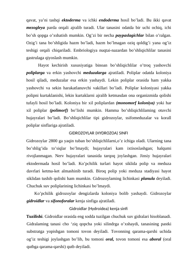 qavat, ya’ni tashqi  ektoderma va ichki  endoderma hosil bo’ladi. Bu ikki qavat
mezogleya parda orqali ajralib turadi. Ular tanasini odatda bir uchi ochiq, ichi
bo’sh qopga o’xshatish mumkin. Og’zi bir necha paypaslagichlar bilan o’ralgan.
Ozig’i tana bo’shligida hazm bo’ladi, hazm bo’lmagan oziq qoldig’i  yana  og’iz
teshigi orqali chiqariladi. Embriologiya nuqtai-nazardan bo’shliqichlilar tanasini
gastrulaga qiyoslash mumkin.
    Hayot  kechirish  xususiyatiga  binoan  bo’shliqichlilar  o’troq  yashovchi
poliplarga va erkin yashovchi  meduzalarga ajratiladi. Poliplar odatda koloniya
hosil qiladi, meduzalar esa erkin yashaydi. Lekin poliplar orasida ham yakka
yashovchi va sekin harakatlanuvchi vakillari bo’ladi. Poliplar koloniyasi yakka
polipni kurtaklanishi, lekin kurtaklarni ajralib ketmasdan ona organizmida qolishi
tufayli hosil bo’ladi. Koloniya bir xil poliplardan (monomorf koloniya) yoki har
xil  poliplar  (polimorf) bo’lishi  mumkin.  Hamma  bo’shliqichlilaming  otuvchi
hujayralari  bo’ladi. Bo’shliqichlilar  tipi  gidrozoylar,  ssifomeduzalar  va  korall
poliplar sinflariga ajratiladi.
GIDROZOYLAR (HYDROZOA) SINFI
Gidrozoylar 2800 ga yaqin tuban bo’shliqichlilarni,o’z ichiga oladi. Ularning tana
bo’shlig’ida  to’siqlar  bo’lmaydi;  hujayralari  kam  ixtisoslashgan;  halqumi
rivojlanmagan.  Nerv hujayralari  tanasida  tarqoq joylashgan.  Jinsiy hujayralari
ektodermada  hosil  bo’ladi.  Ko’pchilik  turlari  hayot  siklida  polip  va  meduza
davrlari ketma-ket almashinib turadi. Biroq polip yoki meduza stadiyasi hayot
siklidan tushib qolishi ham mumkin. Gidrozoylaming lichinkasi planula deyiladi.
Chuchuk suv poliplarining lichinkasi bo’lmaydi.
   Ko’pchilik  gidrozoylar  dengizlarda  koloniya  bolib  yashaydi.  Gidrozoylar
gidroidlar va sifonoforalar kenja sinfiga ajratiladi.
Gidroidlar (Hydroidea) kenja sinfi
Tuzilishi. Gidroidlar orasida eng sodda tuzilgan chuchuk suv gidralari hisoblanadi.
Gidralaming tanasi cho ‘ziq qopcha yoki silindrga  о’xshaydi, tanasining pastki
substratga yopishgan tomoni tovon deyiladi. Tovonning qarama-qarshi uchida
og’iz teshigi joylashgan bo’lib, bu tomoni  oral, tovon tomoni esa  aboral (oral
qutbga qarama-qarshi) qutb deyiladi.
