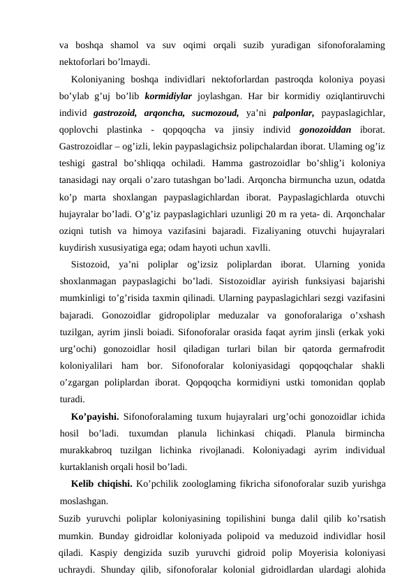 va  boshqa  shamol  va  suv  oqimi  orqali  suzib  yuradigan  sifonoforalaming
nektoforlari bo’lmaydi.
Koloniyaning  boshqa  individlari  nektoforlardan  pastroqda  koloniya  poyasi
bo’ylab  g’uj  bo’lib  kormidiylar joylashgan.  Har  bir  kormidiy  oziqlantiruvchi
individ  gastrozoid,  arqoncha,  sucmozoud, ya’ni  palponlar, paypaslagichlar,
qoplovchi  plastinka  -  qopqoqcha  va  jinsiy  individ  gonozoiddan iborat.
Gastrozoidlar – og’izli, lekin paypaslagichsiz polipchalardan iborat. Ulaming og’iz
teshigi  gastral  bo’shliqqa  ochiladi.  Hamma  gastrozoidlar  bo’shlig’i  koloniya
tanasidagi nay orqali o’zaro tutashgan bo’ladi. Arqoncha birmuncha uzun, odatda
ko’p  marta  shoxlangan  paypaslagichlardan  iborat.  Paypaslagichlarda  otuvchi
hujayralar bo’ladi. O’g’iz paypaslagichlari uzunligi 20 m ra yeta- di. Arqonchalar
oziqni  tutish  va  himoya  vazifasini  bajaradi.  Fizaliyaning  otuvchi  hujayralari
kuydirish xususiyatiga ega; odam hayoti uchun xavlli.
Sistozoid,  ya’ni  poliplar  og’izsiz  poliplardan iborat.  Ularning  yonida
shoxlanmagan  paypaslagichi  bo’ladi.  Sistozoidlar  ayirish  funksiyasi bajarishi
mumkinligi to’g’risida taxmin qilinadi. Ularning paypaslagichlari sezgi vazifasini
bajaradi.  Gonozoidlar  gidropoliplar  meduzalar  va  gonoforalariga  o’xshash
tuzilgan, ayrim jinsli boiadi. Sifonoforalar orasida faqat ayrim jinsli (erkak yoki
urg’ochi)  gonozoidlar  hosil  qiladigan  turlari  bilan  bir  qatorda  germafrodit
koloniyalilari  ham  bor.  Sifonoforalar  koloniyasidagi  qopqoqchalar  shakli
o’zgargan  poliplardan  iborat.  Qopqoqcha  kormidiyni  ustki  tomonidan  qoplab
turadi.
Ko’payishi.  Sifonoforalaming tuxum hujayralari urg’ochi gonozoidlar ichida
hosil  bo’ladi.  tuxumdan  planula  lichinkasi  chiqadi.  Planula  birmincha
murakkabroq  tuzilgan  lichinka  rivojlanadi.  Koloniyadagi  ayrim  individual
kurtaklanish orqali hosil bo’ladi.
Kelib chiqishi. Ko’pchilik zoologlaming fikricha sifonoforalar suzib yurishga
moslashgan.
Suzib  yuruvchi  poliplar  koloniyasining  topilishini  bunga  dalil  qilib  ko’rsatish
mumkin. Bunday gidroidlar  koloniyada polipoid va meduzoid individlar  hosil
qiladi.  Kaspiy  dengizida  suzib  yuruvchi  gidroid  polip  Moyerisia  koloniyasi
uchraydi.  Shunday  qilib,  sifonoforalar  kolonial  gidroidlardan  ulardagi  alohida

