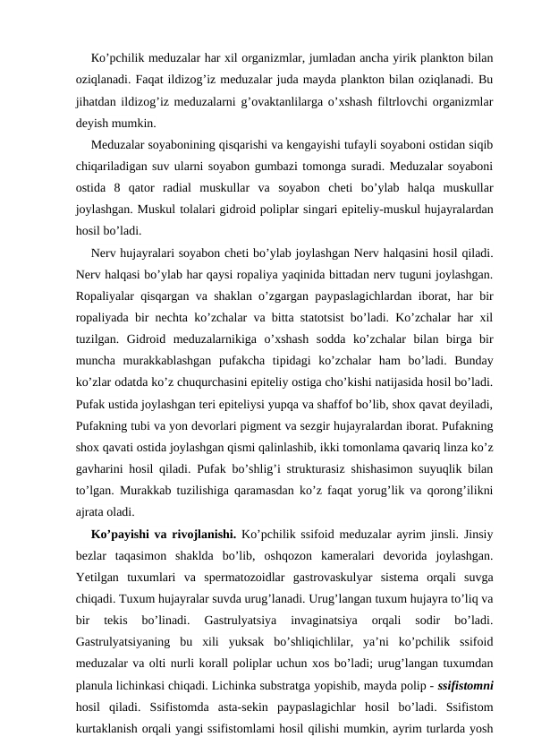 Ко’pchilik meduzalar har xil organizmlar, jumladan ancha yirik plankton bilan
oziqlanadi. Faqat ildizog’iz meduzalar juda mayda plankton bilan oziqlanadi. Bu
jihatdan ildizog’iz meduzalarni g’ovaktanlilarga o’xshash filtrlovchi organizmlar
deyish mumkin.
Meduzalar soyabonining qisqarishi va kengayishi tufayli soyaboni ostidan siqib
chiqariladigan suv ularni soyabon gumbazi tomonga suradi. Meduzalar soyaboni
ostida  8  qator  radial  muskullar  va  soyabon  cheti  bo’ylab  halqa  muskullar
joylashgan. Muskul tolalari gidroid poliplar singari epiteliy-muskul hujayralardan
hosil bo’ladi.
Nerv hujayralari soyabon cheti bo’ylab joylashgan Nerv halqasini hosil qiladi.
Nerv halqasi bo’ylab har qaysi ropaliya yaqinida bittadan nerv tuguni joylashgan.
Ropaliyalar qisqargan va shaklan o’zgargan paypaslagichlardan iborat, har bir
ropaliyada bir nechta ko’zchalar va bitta statotsist bo’ladi. Ko’zchalar har xil
tuzilgan.  Gidroid  meduzalarnikiga  o’xshash  sodda  ko’zchalar  bilan  birga  bir
muncha  murakkablashgan  pufakcha  tipidagi  ko’zchalar  ham  bo’ladi.  Bunday
ko’zlar odatda ko’z chuqurchasini epiteliy ostiga cho’kishi natijasida hosil bo’ladi.
Pufak ustida joylashgan teri epiteliysi yupqa va shaffof bo’lib, shox qavat deyiladi,
Pufakning tubi va yon devorlari pigment va sezgir hujayralardan iborat. Pufakning
shox qavati ostida joylashgan qismi qalinlashib, ikki tomonlama qavariq linza ko’z
gavharini hosil qiladi. Pufak bo’shlig’i strukturasiz shishasimon suyuqlik bilan
to’lgan. Murakkab tuzilishiga qaramasdan ko’z faqat yorug’lik va qorong’ilikni
ajrata oladi. 
Ko’payishi va rivojlanishi.  Ko’pchilik ssifoid meduzalar ayrim jinsli. Jinsiy
bezlar  taqasimon  shaklda  bo’lib,  oshqozon  kameralari  devorida  joylashgan.
Yetilgan  tuxumlari  va  spermatozoidlar  gastrovaskulyar  sistema  orqali  suvga
chiqadi. Tuxum hujayralar suvda urug’lanadi. Urug’langan tuxum hujayra to’liq va
bir  tekis  bo’linadi.  Gastrulyatsiya  invaginatsiya  orqali  sodir  bo’ladi.
Gastrulyatsiyaning  bu  xili  yuksak  bo’shliqichlilar,  ya’ni  ko’pchilik  ssifoid
meduzalar va olti nurli korall poliplar uchun xos bo’ladi; urug’langan tuxumdan
planula lichinkasi chiqadi. Lichinka substratga yopishib, mayda polip - ssifistomni
hosil  qiladi.  Ssifistomda  asta-sekin  paypaslagichlar  hosil  bo’ladi.  Ssifistom
kurtaklanish orqali yangi ssifistomlami hosil qilishi mumkin, ayrim turlarda yosh
