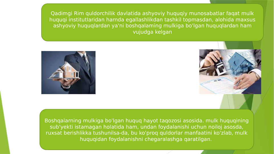 Qadimgi Rim quldorchilik davlatida ashyoviy huquqiy munosabatlar faqat mulk 
huquqi institutlaridan harnda egallashlikdan tashkil topmasdan, alohida maxsus 
ashyoviy huquqlardan ya'ni boshqalaming mulkiga bo'lgan huquqlardan ham 
vujudga kelgan
Boshqalarning mulkiga bo'lgan huquq hayot taqozosi asosida. mulk huquqining 
sub'yekti istamagan holatida ham, undan foydalanishi uchun noiloj asosda, 
ruxsat berishlikka tushunilsa-da, bu ko'proq quldorlar manfaatini ko'zlab, mulk 
huquqidan foydalanishni chegaralashga qaratilgan. 
