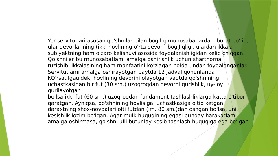Yer servitutlari asosan qo'shnilar bilan bog'liq rnunosabatlardan iborat bo'lib, 
ular devorlarining (ikki hovlining o'rta devori) bog'Jiqligi, ulardan ikkala 
sub'yektning ham o'zaro kelishuvi asosida foydalanishligidan kelib chiqqan.
Qo'shnilar bu rnunosabatlami amalga oshirishlik uchun shartnorna
tuzishib, ikkalasining ham rnanfaatini ko'zlagan holda undan foydalanganlar. 
Servitutlami arnalga oshirayotgan paytda 12 Jadval qonunlarida
kO'rsatilgauidek, hovlining devorini olayotgan vaqtda qo'shnining 
uchastkasidan bir fut (30 srn.) uzoqroqdan devorni qurishlik, uy-joy 
qurilayotgan
bo'lsa ikki fut (60 srn.) uzoqroqdan fundament tashlashliklarga katta e'tibor
qaratgan. Ayniqsa, qo'shnining hovlisiga, uchastkasiga o'tib ketgan
daraxtning shox-novdalari olti futdan (lm. 80 sm.)dan oshgan bo'lsa, uni
kesishlik lozim bo'lgan. Agar mulk huquqining egasi bunday harakatlami
amalga oshirmasa, qo'shni ulli butunlay kesib tashlash huquqiga ega bo'lgan
