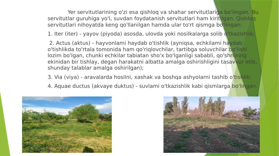             Yer servitutlarining o'zi esa qishloq va shahar servitutlariga bo'lingan. Bu 
servitutlar guruhiga yo'l, suvdan foydatanish servitutlari ham kiritilgan. Qishloq 
servitutlari nihoyatda keng qo'llanilgan hamda ular to'rt qismga bo'lingan: 
1. Iter (iter) - yayov (piyoda) asosda, ulovda yoki nosilkalarga solib o'tkazishlik;
 2. Actus (aktus) - hayvonlami haydab o'tishlik (ayniqsa, echkilami haydab 
o'tishlikda to'rtala tomonida ham qo'riqlovchilar, tartibga soluvchilar bo'lishi 
lozim bo'lgan, chunki echkilar tabiatan sho'x bo'lganligi sababli, qo'shnining 
ekinidan bir tishlay, degan harakatni albatta amalga oshirishligini tasavvur etib, 
shunday talablar amalga oshirilgan); 
3. Via (viya) - aravalarda hosilni, xashak va boshqa ashyolarni tashib o'tishlik; 
4. Aquae ductus (akvaye duktus) - suvlami o'tkazishlik kabi qismlarga bo'lingan.
