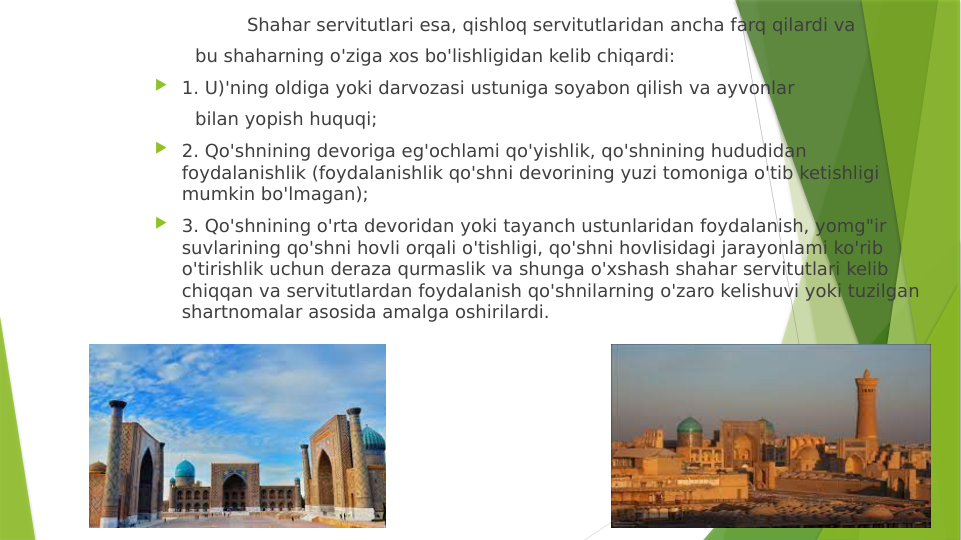                 Shahar servitutlari esa, qishloq servitutlaridan ancha farq qilardi va
       bu shaharning o'ziga xos bo'lishligidan kelib chiqardi:
 1. U)'ning oldiga yoki darvozasi ustuniga soyabon qilish va ayvonlar
       bilan yopish huquqi;
 2. Qo'shnining devoriga eg'ochlami qo'yishlik, qo'shnining hududidan 
foydalanishlik (foydalanishlik qo'shni devorining yuzi tomoniga o'tib ketishligi 
mumkin bo'lmagan);   
 3. Qo'shnining o'rta devoridan yoki tayanch ustunlaridan foydalanish, yomg"ir 
suvlarining qo'shni hovli orqali o'tishligi, qo'shni hovIisidagi jarayonlami ko'rib 
o'tirishlik uchun deraza qurmaslik va shunga o'xshash shahar servitutlari kelib 
chiqqan va servitutlardan foydalanish qo'shnilarning o'zaro kelishuvi yoki tuzilgan 
shartnomalar asosida amalga oshirilardi. 
