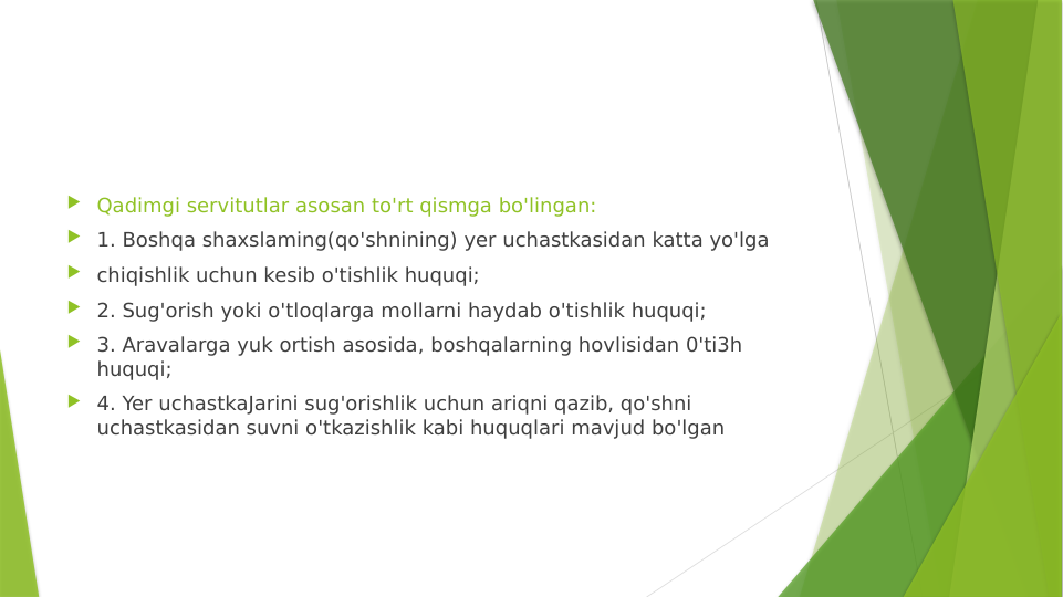  Qadimgi servitutlar asosan to'rt qismga bo'lingan:
 1. Boshqa shaxslaming(qo'shnining) yer uchastkasidan katta yo'lga
 chiqishlik uchun kesib o'tishlik huquqi;
 2. Sug'orish yoki o'tloqlarga mollarni haydab o'tishlik huquqi;
 3. Aravalarga yuk ortish asosida, boshqalarning hovlisidan 0'ti3h 
huquqi;
 4. Yer uchastkaJarini sug'orishlik uchun ariqni qazib, qo'shni 
uchastkasidan suvni o'tkazishlik kabi huquqlari mavjud bo'lgan
