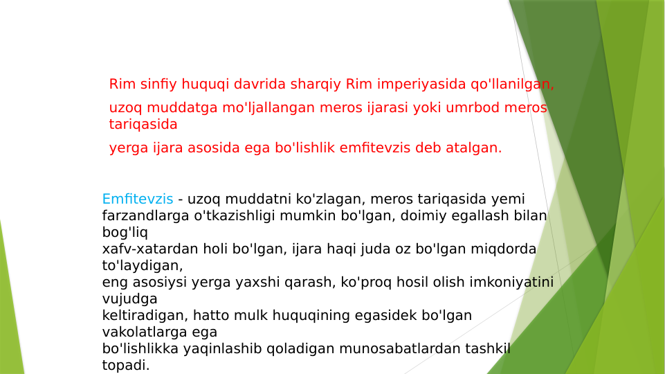 Rim sinfiy huquqi davrida sharqiy Rim imperiyasida qo'llanilgan,
uzoq muddatga mo'ljallangan meros ijarasi yoki umrbod meros 
tariqasida
yerga ijara asosida ega bo'lishlik emfitevzis deb atalgan.
Emfitevzis - uzoq muddatni ko'zlagan, meros tariqasida yemi 
farzandlarga o'tkazishligi mumkin bo'lgan, doimiy egallash bilan 
bog'liq
xafv-xatardan holi bo'lgan, ijara haqi juda oz bo'lgan miqdorda 
to'laydigan,
eng asosiysi yerga yaxshi qarash, ko'proq hosil olish imkoniyatini 
vujudga
keltiradigan, hatto mulk huquqining egasidek bo'lgan 
vakolatlarga ega
bo'lishlikka yaqinlashib qoladigan munosabatlardan tashkil 
topadi.
