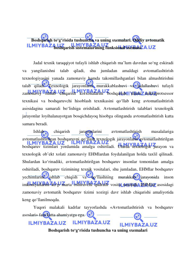  
 
 
 
Boshqarish to‘g‘risida tushuncha va uning sxemalari. Oddiy avtomatik 
boshqarish sistemalarining funksional sxemasi. 
 
Jadal texnik taraqqiyot tufayli ishlab chiqarish ma’lum davrdan so‘ng eskiradi 
va 
yangilanishni 
talab 
qiladi, 
shu 
jumladan 
amaldagi 
avtomatlashtirish 
texnologiyasini yanada zamonaviy hamda takomillashganlari bilan almashtirishni 
talab qiladi. Texnologik jarayonlarni murakkablashuvi va jadallashuvi tufayli 
zamonaviy ishlab chiqarish korxonalarini boshqarish, ularni mikroprotsessor 
texnikasi va boshqaruvchi hisoblash texnikasini qo‘llab keng avtomatlashtirish 
asosidagina samarali bo‘lishiga erishiladi. Avtomatlashtirish talablari texnologik 
jarayonlar loyihalanayotgan bosqichdayoq hisobga olinganda avtomatlashtirish katta 
samara beradi. 
Ishlab 
chiqarish 
jarayonlarini 
avtomatlashtirish 
masalalariga 
avtomatlashtirilgan boshqaruvni qo‘llash texnologik jarayonlarni avtomatlashtirilgan 
boshqaruv tizimlari yordamida amalga oshiriladi. Ularda texnologik jarayon va 
texnologik ob’ekt xolati zamonaviy EHMlardan foydalanilgan holda taxlil qilinadi. 
Shulardan ko‘rinadiki, avtomatlashtirilgan boshqaruv insonlar tomonidan amalga 
oshiriladi, boshqaruv tizimining texnik vositalari, shu jumladan, EHMlar boshqaruv 
yechimlarini 
ishlab 
chiqish 
va 
qo‘llashning 
murakkab 
jarayonida 
inson 
imkoniyatlarini ko‘p marta oshiruvchi qudratli vosita sanaladi. EHMlar asosidagi 
zamonaviy avtomatik boshqaruv tizimi xozirgi davr ishlab chiqarishi amaliyotida 
keng qo‘llanilmoqda.  
Yuqori malakali kadrlar tayyorlashda «Avtomatlashtirish va boshqaruv 
asoslari» fani katta ahamiyatga ega. 
 
Boshqarish to‘g‘risida tushuncha va uning sxemalari 
 
