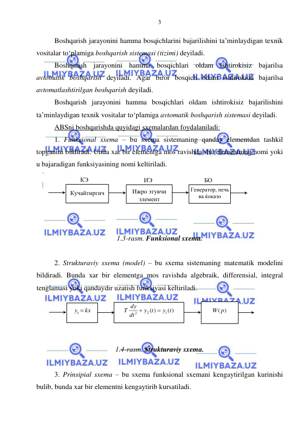  
 
3 
Boshqarish jarayonini hamma bosqichlarini bajarilishini ta’minlaydigan texnik 
vositalar to‘plamiga boshqarish sistemasi (tizimi) deyiladi. 
Boshqarish jarayonini hamma bosqichlari oldam ishtirokisiz bajarilsa 
avtomatik boshqarish deyiladi. Agar biror bosqich odam ishtirokida bajarilsa 
avtomatlashtirilgan boshqarish deyiladi.  
Boshqarish jarayonini hamma bosqichlari oldam ishtirokisiz bajarilishini 
ta’minlaydigan texnik vositalar to‘plamiga avtomatik boshqarish sistemasi deyiladi.  
ABSni boshqarishda quyidagi sxemalardan foydalaniladi: 
1. Funksional sxema – bu sxema sistemaning qanday elementdan tashkil 
topganini bildiradi. Unda xar bir elementga mos ravishda shu elementning nomi yoki 
u bajaradigan funksiyasining nomi keltiriladi. 
  
 
 
 
 
1.3-rasm. Funksional sxema. 
 
2. Strukturaviy sxema (model) – bu sxema sistemaning matematik modelini 
bildiradi. Bunda xar bir elementga mos ravishda algebraik, differensial, integral 
tenglamasi yoki qandaydir uzatish funksiyasi keltiriladi. 
 
 
 
 
1.4-rasm. Strukturaviy sxema. 
 
3. Prinsipial sxema – bu sxema funksional sxemani kengaytirilgan kurinishi 
bulib, bunda xar bir elementni kengaytirib kursatiladi.  
Ижро этувчи 
элемент 
 
Генератор, печь 
ва ќоказо 
Кучайтиргич  
КЭ 
ИЭ 
БО 
( )
( )
1
2
2
y t
y t
dt
T dy


  
W( p)
  
y  kx
1
  
