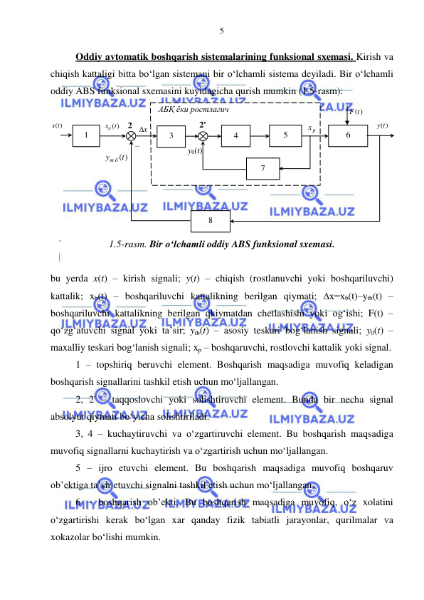  
 
5 
Oddiy avtomatik boshqarish sistemalarining funksional sxemasi. Kirish va 
chiqish kattaligi bitta bo‘lgan sistemani bir o‘lchamli sistema deyiladi. Bir o‘lchamli 
oddiy ABS funksional sxemasini kuyidagicha qurish mumkin (1.5-rasm): 
 
1.5-rasm. Bir o‘lchamli oddiy ABS funksional sxemasi. 
            
bu yerda x(t) – kirish signali; y(t) – chiqish (rostlanuvchi yoki boshqariluvchi) 
kattalik; xb(t) – boshqariluvchi kattalikning berilgan qiymati; ∆x=xb(t)–ytb(t) – 
boshqariluvchi kattalikning berilgan qkiymatdan chetlashishi yoki og‘ishi; F(t) – 
qo‘zg‘atuvchi signal yoki ta’sir; ytb(t) – asosiy teskari bog‘lanish signali; y0(t) – 
maxalliy teskari bog‘lanish signali; xp – boshqaruvchi, rostlovchi kattalik yoki signal. 
1 – topshiriq beruvchi element. Boshqarish maqsadiga muvofiq keladigan 
boshqarish signallarini tashkil etish uchun mo‘ljallangan. 
2, 2' – taqqoslovchi yoki solishtiruvchi element. Bunda bir necha signal 
absolyut qiymati bo‘yicha solishtiriladi. 
3, 4 – kuchaytiruvchi va o‘zgartiruvchi element. Bu boshqarish maqsadiga 
muvofiq signallarni kuchaytirish va o‘zgartirish uchun mo‘ljallangan. 
5 – ijro etuvchi element. Bu boshqarish maqsadiga muvofiq boshqaruv 
ob’ektiga ta’sir etuvchi signalni tashkil etish uchun mo‘ljallangan. 
6 – boshqarish ob’ekti. Bu boshqarish maqsadiga muvofiq, o‘z xolatini 
o‘zgartirishi kerak bo‘lgan xar qanday fizik tabiatli jarayonlar, qurilmalar va 
xokazolar bo‘lishi mumkin. 
1 
5 
4 
3 
8 
6 
7 
x(t)
 
xб (t)
 
 
x
  
( )
y . t
т б
 
p
x  
y(t)
 
АБҚ ёки ростлагич 
2 
2' 
F(t)
 
– 
y0(t) 
