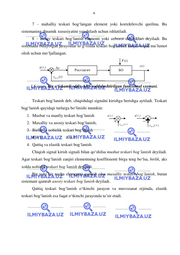  
 
6 
7 – mahalliy teskari bog‘langan element yoki korrektlovchi qurilma. Bu 
sistemaning dinamik xususiyatini yaxshilash uchun ishlatiladi. 
8 – asosiy teskari bog‘lanish elementi yoki axborot datchiklari deyiladi. Bu 
sistemada bulayotgan jarayonlar to‘g‘risida teskari bog‘lanish zanjiri orqali ma’lumot 
olish uchun mo‘ljallangan. 
 
1.6-rasm. Bir o‘lchamli oddiy ABS soddalashtirilgan funksional sxemasi. 
 
Teskari bog‘lanish deb, chiqishdagi signalni kirishga berishga aytiladi. Teskari 
bog‘lanish quyidagi turlarga bo‘linishi mumkin: 
1. Musbat va manfiy teskari bog‘lanish 
2. Maxalliy va asosiy teskari bog‘lanish; 
3. Birlik va nobirlik teskari bog‘lanish 
K = 1;   
 
 K ≠ 1. 
4. Qattiq va elastik teskari bog‘lanish. 
Chiqish signal kirish signali bilan qo‘shilsa musbat teskari bog‘lanish deyiladi. 
Agar teskari bog‘lanish zanjiri elementning koeffitsienti birga teng bo‘lsa, birlik, aks 
xolda nobirlik teskari bog‘lanish deyiladi. 
Bir yoki bir necha elementni qamrab olsa maxalliy teskari bog‘lanish, butun 
sistemani qamrab asosiy teskari bog‘lanish deyiladi.  
Qattiq teskari bog‘lanish o‘tkinchi jarayon va muvozanat rejimda, elastik 
teskari bog‘lanish esa faqat o‘tkinchi jarayonda ta’sir etadi. 
 
Ростлагич  
x
  
F(t)
 
БО 
( )
y . t
т б
 
)
t(x
 
y(t)
 
t( )
y
т б.
 
)
t(x
 
t( )
y
т б.
 
t(x )
 
